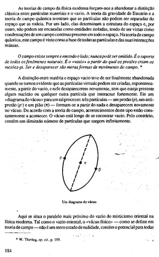 As teorias de campo da física moderna forçam-nos a abandonar a distinção
clássica entre partículas materiais e o vazio. A teoria da gravidade de Einstein e a
teoria de campo quântica mostram que as partículas não podem ser separadas do
espaço que as rodeia. Por um lado, elas determinam a estrutura do espaço e, por
outro, não podem ser encaradas como entidades isoladas, tendo de ser vistas cbmo
condensações de um campo contínuopresente em todo o espaço. Na teoria de campo
quântica, este campo é visto como a base de todas aspartículas e das suas interacções
mútuas.
O campo existe sempre e em todo o lado; nuncapode ser omitido. É o suporte
de todos osfenómenos naturais. E o «vazio» a partir do qual os protões criam os
mesões-pi. Ser e desaparecer são merasformas de movimento do campo. *
A distinção entre matéria e espaço vazio teve de ser finalmente abandonada
quando se tomou evidente que as partículas virtuais podem ser criadas, espontanea-
mente, a partir do vazio, e nele desaparecerem novamente, sem que esteja presente
algum nucleão ou qualquer outra partícula que interactue fortemente. Eis um
«diagrama do vácuo»paraum talprocesso: trêspartículas—um protão (p), um anti-
protão (p) e um pião (K) — formam-se a partir do nada e desaparecem novamente
no vácuo. De acordo com a teoria de campo, acontecimentos deste tipo estão cons-
tantemente a acontecer. O vácuo está longe de se encontrar vazio. Pelo contrário,
contém um ilimitado número de partículas que surgem infinitamente.
Um diagrama do vácaio
Aqui se situa o paralelo mais próximo do vazio do misticismo oriental na
física moderna. Tal como o vazio oriental, o «vácuo físico» — como se define em
teoria de campo—não é um mero estado de nulidade, contém o potencial para todas
* W. Thining, op. cit., p. 159.
184
 