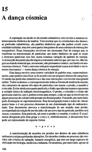 15
A dança cósmica
A exporação no século xx do mundo subatômico veio revelar a natureza in-
trinsecamente dinâmica da matéria. Veio mostrar que os constituintes dos átomos,
as partículas subatômicas, são padrões dinâmicos que não podem existir como
entidades isoladas, mas sim como partes integrantes de uma estrutura de interacções
inseparáveis. Estas interacções envolvem um incessante fluir de energia que se
manifesta na transmutação de partículas; um teatro dinâmico no qual se criam
e destroem partículas sem fim, numa contínua variação de padrões de energia.
A interacção das partículas dá origem a estruturas estáveis que, por sua vez, dão ori-
gem ao mundo material que, novamente, nãopermanece estático, oscilando em mo-
vimentosrítmicos.Todo o universo está pois empenhado numa actividade e movi-
mento incessantes — numa dança cósmica de energia.
Esta dança envolve uma enorme variedade de padrões mas, surpreendente-
mente, estes podem classificar-se de acordo com umpequeno númerodecategorias.
O estudo das partículas subatômicas e das suas interacções vem revekr uma grande
ordem. Todos os átomos,e consequentemente todas as formas de matériado mundo,
são compostos de apenas três tipos de partículas com massa: o protão, o neutrão e
o electrão. Existe aindaumaquartapartícula,o fotão, quenãotem massaerepresenta
a unidade básica de radiação electromagnética. O protão, o electrão e o fotão são
partículas estáveis, isto é, podem existir para sempre, a não ser que se envolvam em
algumprocesso de colisãoondepossam serdesintegrados. O neutrão, poroutro lado,
pode desintegrar-se espontaneamente. Esta desintegração toma o nome de «decai-
mento beta» e é um processo elementar de um determinado tipo de radioactivi-
dade. Este decaimento provoca a transformação de um neutrão num protão,
acompanhada da criação de um electrão e de um novo tipo departícula, também sem
massa, o neutrino. Esta partícula, tal como o protão e o neutrão, é estável. É usual-
mente designada pela letra grega xt («nu») e, simbolicamente, o decaimento beta
pode ser representado da seguinte forma:
n -> p + e" + t)
A transformação de neutrões em protões nos átomos de uma substância
radioactiva originaprofundas alterações. Os electrões criados no processo são emi-
tidos sob a forma de radiação, bastante energética, que tem um largo espectro de
utilizado em biologia, medicina ç indústria. Os neutrinos, por outro lado, apesar de
186
 