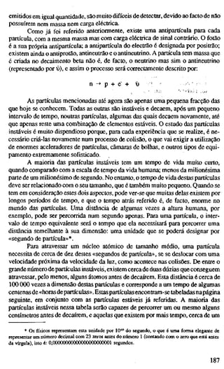 emitidos em igual quantidade, são muito difíceis de detectar, devido ao facto de não
possuírem nem massa nem carga eléctrica.
Como já foi referido anteriormente, existe uma antipartícula para cada
partícula, com a mesma massa mas com carga eléctrica de sinal contrário. O fotão
é a sua própria antipartícula; a antipartícula do electrão é designada por positrão;
existem ainda o antiprotão, antineutrão e o antineutrino. A partícula sem massa que
é criada no decaimento beta não é, de facto, o neutrino mas sim o antineutrino
(representado por v), e assim o processo será correctamente descrito por:
n -> p + e' + ü '
As partículas mencionadas até agora são apenas uma pequena fracção das
que hoje se conhecem. Todas as outras são instáveis e decaem, após um pequeno
intervalo de tempo, noutras partículas, algumas das quais decaem novamente, até
que apenas reste uma combinação de elementos estáveis. O estudo das partículas
instáveis é muito dispendioso porque, para cada experiência que se realize, é ne-
cessário criá-las novamente num processo de colisão, o que vai exigir a utilização
de enormes aceleradores de partículas, câmaras de bolhas, e outros tipos de equi-
pamento extremamente sofisticado.
A maioria das partículas instáveis tem um tempo de vida muito curto,
quando comparado com a escala de tempo da vida humana; menos da milionésima
parte de um milionésimo de segundo. No entanto, o tempo de vida destas partículas
deve ser relacionado com o seu tamanho, que é também muito pequeno. Quando se
tem em consideração estes dois aspectos, pode ver-se que muilas delas existem por
longos períodos de tempo, e que o tempo atrás referido é, de facto, enorme no
mundo das partículas. Uma distância de algumas vezes a altura humana, por
exemplo, pode ser percorrida num segundo apenas. Para uma partícula, o inter-
valo de tempo equivalente será o tempo que ela necessitará para percorrer uma
distância semelhante à sua dimensão: uma unidade que se poderá designar por
«segundo de partícula»*.
Para atravessar um núcleo atómico de tamanho médio, uma partícula
necessita de cerca de dez destes «segundos de partícula», se se deslocar com uma
velocidade próxima da velocidade da luz, como acontece nas colisões. De entre o
grandenúmero departículas instáveis, existem cerca de duas dúzias que conseguem
atravessar, pelo menos, alguns átomos antes de decaírem. Esta distância é cerca de
100 000 vezes a dimensão destas partículas e corresponde a um tempo de algumas
centenas de «horas departículas». Estaspartículasencontram-se tabeladas napágina
seguinte, em conjunto com as partículas estáveis já referidas. A maioria das
partículas instáveis nessa tabela serão capazes de percorrer um ou mesmo alguns
centímetros antes de decaírem, e aquelas que existem por mais tempo, cerca de um
* Os físicos representam esta unidade por 10^' do segundo, o que é uma fomia elegante de
representar um número decimal com 23 zeros antes do niómero 1 (contando com o zero que está antes
da vírgula), isto é: 0,00000000000000000000001 segundos.
187
 