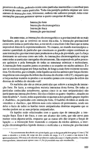 processos de colisão, podendo existir como partículas intermédias e contribuir para
a interacção entre outras partículas. Toda esta panóplia poderia originar um vasto
número de interacções mas, felizmente, embora não saibamos porquê, todas estas
interacções parecem pertencer apenas a quatro categorias de forças:
Interacção forte
Interacção electromagnética
Interacção fraca
Interacção gravitacional
De entre estas, as interacções electromagnética e a gravitacional são as mais
familiares, pois que as sentimos no nosso dia-a-dia. A interacção gravitacional
existe entre todas as partículas mas, a este nível, o seu efeito é tão fraco que se toma
impossível detectá-lo experimentalmente. No entanto, no mundo macroscópico a
enorme quantidade de partículas que constituem os grandes corpos combinam as
suas interacções gravitacionais para produzirem a força da gravidade, que é a força
dominante no universo como um todo. As interacções electromagnéticas surgem
entre todas as partículas carregadas electricamente. São responsáveis pelos proces-
sos químicos e pela formação de todas as estruturas atómicas e moleculares.
A interacção forte mantém juntos os protões e os neutrões no núcleo atómico. É o
que se costuma designar por força nuclear, de longe a mais forte existente na natu-
reza. Os electrões, por exemplo, estão ligados ao núcleo atómico por forças electro-
magnéticas com energias da ordem das dezenas de electrão-volt (eV), enquanto que
a força nuclear mantém os protões e os neuttões juntos com energias da ordem das
dezenas de milhões de electrão-volt!
Os nucleões não são as únicas partículas que sofrem a actuação da interac-
ção forte. De facto, a esmagadora maioria interactua desta forma. De todas as
partículas conhecidas actualmente, apenas cinco (e as suas antipartículas) não
participam nas interacções fortes. São elas o fotão e os quatro «leptões», situados no
topo da tabela.*. Assim, todas as partículas se ajustam adois grandes grupos: leptões
e «hadrões», ou partículas com interacção forte. O hadrões dividem-se ainda em
«mesões» e «bariões», que diferem num certo número de pormenores, sendo um
deles o facto de todos os bariões terem antipartículas distintas enquanto que os
mesões podem ser as suas próprias antipartículas.
Os leptões estão relacionados com o quarto tipo de interacção: a inte-
racção fraca. Esta é tão fraca, e com um alcance tão curto, que não serve para
manter coisa alguma- unida, enquanto que as outras três dão origem a forças de
ligação — a interacção forte mantendo o conjunto do núcleo atómico, a inter-
acção electromagnética ligando átomos e moléculas e a interacção gravitacional
* Foi recentemente descoberto um quinto leptão, que se designou pela letra grega T («tau»). Tal
como o electrão e o muão, ele surge em dois estados de carga, T e V, e como a sua massa é de,
aproximadamente, 350 vezes a do electrão é geralmente conhecido como o «leptão pesado». O neutrino
correspondente, interactuante apenas com o T, foi já postulado mas não reconhecido.
189
 