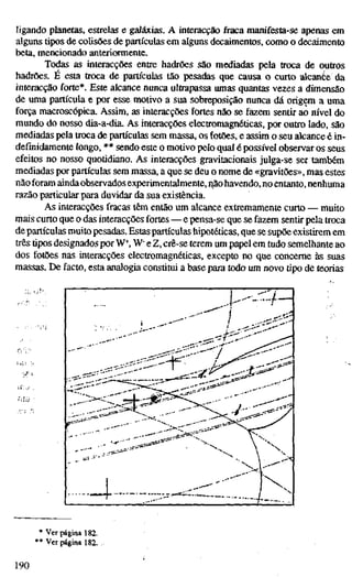 ligando planetas, estrelas e galáxias. A interacção fraca manifesta-se apenas em
alguns tipos de colisões de partículas em alguns decaimentos, como o decaimento
beta, mencionado anteriormente.
Todas as interacções entre hadrões são mediadas pela troca de outros
hadrões. E esta troca de partículas tão pesadas que causa o curto alcante da
interacção forte*. Este alcance nunca ultrapassa umas quantas vezes a dimensão
de uma partícula e por esse motivo a sua sobreposição nunca dá origem a uma
força macroscópica. Assim, as interacções fortes não se fazem sentir ao nível do
mundo do nosso dia-a-dia. As interacções electromagnéticas, por outro lado, são
mediadas pela troca de partículas sem massa, os fotões, e assim o seu alcance é in-
definidamente longo, ** sendo este o motivo pelo qual é possível observar os seus
efeitos no nosso quotidiano. As interacções gravitacionais julga-se ser também
mediadas por partículas sem massa, a que se deu o nome de «gravitões», mas estes
nãoforam ainda observados experimentalmente, ^ãohavendo, noentanto, nenhuma
razão particular para duvidar da sua existência.
As interacções fracas têm então um alcance extremamente curto — muito
mais curto que o das interacções fortes — e pensa-se que se fazem sentir pela troca
de partículas muito pesadas. Estaspartículas hipotéticas, que se supõe existirem em
três tipos designados por W^, W" e Z, crê-se terem um papel em tudo semelhante ao
dos fotões nas interacções electromagnéticas, excepto no que concerne às suas
massas. De facto, esta analogia constitui a base para todo um novo tipo de teorias
* Ver página 182.
** Ver página 182.
190
 