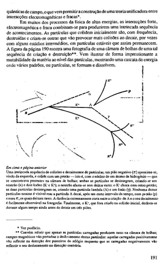 quânticas de campo, o que vem permitir aconstrução de uma teoriaunificadora entre
interacções electromagnéticas e fracas*.
Em muitos dos processos da física de altas energias, as interacções forte,
electromagnética e fraca combinam-se para produzirem uma intrincada sequência
de acontecimentos. As partículas que colidem inicialmente são, com frequência,
destruídas e criam-se outras que vão provocar mais colisões ao decair, por vezes
com alguns estádios intermédios, em partículas estáveis que assim permanecem.
A figura da página 190 mostra uma fotografia de uma câmara de bolhas de uma tal
sequência de criação e destruição**. Vem ilustrar de forma impressionante a
mutabilidade da matéria ao nível das partículas, mostrando uma cascata de energia
onde vários padrões, ou partículas, se formam e dissolvem. ^
Em cima e página anterior
Uma intrincada sequência de colisões e decaimentos de partículas; um pião negativo (ir) aproxima-se,
vindo da esquerda, e colide com um protão — isto é, com o núcleo de um átomo de hidrogénio — que
se «encontrava presente» na câmara de bolhas; ambas as partículas se desintegram, criando-se um
neutrão (n) e dois kaões (K" e K*); o neutrão afasta-se sem deixar rasto; o K" choca com outro protão;
as duas partículas desintegram-se, criando uma partícula lambda (A) e um fotão (y). Nenhuma destas
partículas neutras é visível mas a partícula A decai, após um curto intervalo de tempo, num protão (p)
e num 7r,.os quais deixam rasto. A distância extremamente curta entre a criação de A e o seu decaimento
é facümente observável na fotografia. Finalmente, o K*, que fora criado na colisão inicial, desloca-se
durante algum tempo ainda antes de decair em três piões.
* Ver posfácio.
•* Convém referir que apenas as partículas carregadas produzem rasto na câmara de bolhas;
campos magnéticos vão perturbar o deslocamento destas partículas: aquelas carregadas positivamente
vão reflectir na direcção dos ponteiros do relógio enquanto que as carregadas negativamente vão
reflectir o seu deslocamento na direcção contrária.
191
 