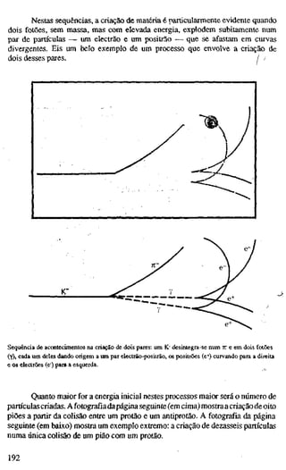 Nestas sequências, a criação de matéria é narticularmente evidente quando
dois fotões, sem massa, mas com elevada energia, explodem subitamente num
par de partículas —• um electrão e um positrâo -— que se afastam em curvas
divergentes. Eis um belo exemplo de um processo que envolve a criação de
dois desses pares. / /
Sequência de aconteciínentos na criação de dois pares; um K' desintegra-se num K e em dois folões
(Y), cada um deles dando origem a um par electrão-positrão, os positrões (e') curvando para a direita
c os electrões (e) para a esquerda.
Quanto maior for a energia inicial nestes processos maior será o número de
partículas criadas. A fotografia dapágina seguinte (em cima) mostra acriação de oito
piões a partir da colisão entre um protão e um antiprotão. A fotografia da página
seguinte (em baixo) mostra um exemplo extremo: a criação de dezasseis partículas
numa única colisão de um pião com um protão.
192
 