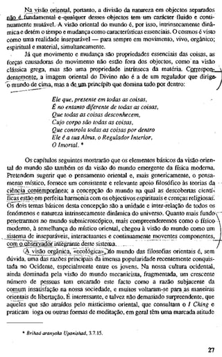 I^a visão oriental, portanto, a divisão da natureza em objectos separados
j2ão_s_Iundamentale-qualquer desses objectos tem um carácter fluido e conti-
nuamente mutáveL A visão oriental do mundo é, por isso, intrinsecamente dinâ-
mica e detém o tempo e mudança como características essenciais. O cosmos é visto
como uma realidade inseparável — para sempre em movimento, vivo, orgânico;
espiritual e material, simultaneamente.
Já que movimento e mudança são propriedades essenciais das coisas, as
forças causadoras do movimento não estão fora dos objectos, como na visão
clássica grega, mas são uma propriedade intrínseca da matéria. Correspon- 
dentemente, a imagem oriental do Divino não é a de um regulador que dirige' J
'o mundo de cima, nvas a deuíiLprincípib que domina tudo por dentro: j
Ele que, presente em todas as coisas,
É no entanto diferente de todas as coisas.
Que todas as coisas desconhecem.
Cujo corpo são todas as coisas,
Que controla todas as coisaspor dentro
Ele é a tua Alma, o Regulador Interior,
O Imortal. *
Os capítulos seguintes mostrarão que os elementos básicos da visão orien-
tal do mundo são também os da visão do mundo emergente da física moderna.
Pretendem sugerir que o pensamento oriental e, mais genericamente, o pensa-
mento místico, fornece um consistente e relevante apoio filosófico às teorias d^
ciêncja_^onteinpor.ânea; a concepção do mundo na qual as descobertas cientí-^
ficas estão em perfeita harmonia com os objectivos espirituais e crenças religiosas!
Õs dois temas básicos desta concepção são a unidade e inter-relação de todos os
fenómenos e natureza intrinsecamente dinâmica do universo. Quanto mais fundov '
penetrarmos no mundo submicroscópico, mais compreenderemos como o físico 
moderno, à semelhança do místico oriental, chegou à visão do mundo como um j
cisterna de inseparáveis, interactuantes e continuamentejmoventes componentes, f
conTãSBsSvada integrante d^^ sistema. J
(^ visão orgânica^ <<ecológica>>^o mundo das filosofias orientais é, sem
dúvida, uma das razões principais da imensa popularidade recentemente conquis-
tada no Ocidente, especialmente entre os jovens. Na nossa cultura ocidental,
ainda dominada pela visão do mundo mecanicista, fragmentada, um crescente
número de pessoas tem encarado este facto como a razão subjacente da
comum insatisfação na nossa sociedade, e muitos voltaram-se para as maneiras
orientais de libfirtação. É interessante, e talvez não demasiado surpreendente, que
aqueles que são atraídos pelo misticismo oriental, que consultam o / Ching e
praticam ioga ou outras formas de meditação, em geral têm uma marcada atitude
* Brihad-aranyaka Upanishad, 3.7.15.
27
 