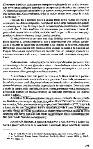 Elementary Particles, construiu um exemplo complicado de um tal tipo de estru-
tura envolvendo acriação e destruição de onzepartículas virtuais; o seu comentário:
«O diagrama ilustra uma tal sequência de acontecimentos, com um aspecto horrível,
mas bastante real. Ocasionalmente, todos os protões entram nesta dança de criação
e destruição.» *
Ford não foi o primeiro físico a utilizar frases como «dança de criação e
destruição» ou «dança energética», A noção de ritmo surge naturalmente quando
se tenta imaginar o fluir de energia que se forma nos padrões constituintes do mundo
das partículas. A física moderna veio mostrar-nos que movimento e ritmo são
propriedades essenciais damatéria; que todaa matéria, quer na Terraquer no espaço
exterior, está envolvida numa dança cósmica contínua.
Os místicos orientais possuem uma visão dinâmica do universo, similar à da
física moderna e, consequentemente, não é surpreendente que tenham também
usado a imagem da dança para transmitirem a sua intuição da natureza. Alexandra
David Neel apresenta um belo exemplo dessa imagem de dança e deritmona sua
Viagem Tibetana, em que descreve o seu encontro com um Lama que se referia a si
mesmo como «mestre do som», e deu conta da sua visão da matéria da seguinte
forma:
Todasas coisas... são agregações de átomosque dançame que comosseus
movimentosproduzem sons. Quando se altera o ritmo da dança, altera-se tamb
o somproduzido... Cada átomo entoaperpetuamente a sua canção, e o seu som,
cada momento, dá origem aformas densas e subtis. **
A semelhança entre este ponto de vista e o da física moderna é particu-
larmente impressionante se nos lembrarmos que o som é uma onda, com uma certa
frequência, e que as partículas, o equivalente moderno do velho conceito de átomos,
são também ondas com frequências proporcionais às suas energias. De acordo com
a teoria de campo, cada partícula, de facto, «canta, perpetuamente, a sua canção»,
produzindo padrões de energia ritmados (as partículas intermédias) de «formas
densas e subtis».
^Affletafbratfardancaeas^Ci encontrou a suamaisprofunda e bela expressão
no hinduísnfi0i-aa4inagÊm_da deu_sjlançarino ShivaTTJe^ntre as~Süas^lnuitas
encamações.^iva, um dos mais antigos e popuÍar^lIéüsesÍndÍanos**^,^íirgeSob^
a forma de Rei dosTinpnnõs^T^râl) Tundúfsmlo^^^
processorítmicoíé cmçlõ eíésMíçãõ, derhòrt^ eâdançaMaêShiva
simboiizS'éste eterno riünadevidãrmõrtèqu^
Nas pãEvrãs de Ananda Coomaraswamy:
Na noite de Brahman, a natureza está inerte, e não se atreve a dançar até
Shiva o querer: Ele eleva-se no seu êxtase e dançando lança, através da matér
* K. W. Ford, The World of Elementary Particles (BlaisdeU, Nova Iorque, 1965), p. 209.
** A. David-Neel, Tibetan Journey (John Lane, The Bodley Head, Londres, 1936), pp. 186-7.
*** Ver página 79.
ZOl
 