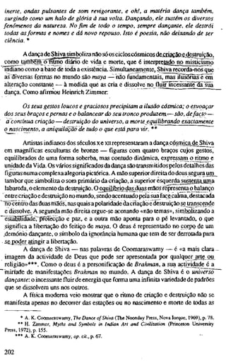 inerte, ondas pulsantes de som revigorante, e oh!, a matéria dança também,
surgindo como um halo de glória à sua volta. Dançando, ele sustém os diversos
fenómenos da natureza. No fim de todo o tempo, sempre dançante, ele destrói
todas asformas e nomes e dá novo repouso. Isto é poesia, não deixando ^e ser
ciência. *
Adança deShiva simboliza nãio só os cicloicásmicos dfeaiaçâD^destruição,
como tairíBSm Õfitmo diário de vida e morte, que é interpretâ^jip misticismo
• indiano como a base de toda a existência. Simultaneamente, Shiva recorda-nos que
a? diversas formas no mundo são maya — não fundamentais, mas iiusi5niis"é^em
alteração constante — à medida que as cria e dissolve no fluilncessäntFiääiüa
dança. Como afirmou Heinrich Zimmer
Os seus gestos loucos e graciosos precipitam a ilusão cósmica; o esvoaçar
dos seus braços epernas e o balancear do seu tronco produzem.-—são, defacto —
a'contínua criação — destruição do universo, a morte equilibrando exactamente
o nascimento, a aniquilação de tudo o que está para vir. **
Artistas indianos dos séculos xe xnrepresentaram a dança cósmica de Shiva
em magníficas esculturas de bronze — figuras com quatro braços cujos gestos,
equilibrados de uma forma soberba, mas contudo dinâmica, expressam o ritino e
unidade daVida. Os vários significados da dança são transmitidos pelos detalhes das
figuras numa complexa alegoria pictórica. A mão superior direita do deus segura urn_
tambor que simboliza o som primário da criação, a superior esquerda^sustentauma
labareda, o elemento da destruição. O^quilíbrio das^düas mSöS fépresentaqbalanço
• entrecriação edestruição no mundo, sendoacentuado pela sua face calma, destacada
"nõ^èhífo das duas miãõs, nas quais apolaridade dacriaçãoe destruição se trariscende
e dissolve. A segunda mão direita ergue-se acenando «não temas», simtíolizando a
~¥stãEíIídãdeTT5rõtecção e paz, e a outra mão aponta para o pé levantado.,, o que
significa a libertação do feitiço de maya. O deus é representado no corpo de um
demónio dançante, o símbolo da ignorância humana que tem de ser derrotada para
^sejDo^er atingir a libertação.
A dança de Shiva — nas palavras de Coomaraswamy — é «a mais clara-
imagem da actividade de Deus que pode ser apresentada por qualquer arte ou
religião»***. Como o deus é a personificação de Brahman, a sua actividade é a
'miríade de manifestações Brahman no mundo. A dança de Shiva é o universo'
dançante: o incessante fluir de energia que forma uma infinita variedade de padrões
que se dissolvem uns nos outros.
A física moderna veio mostrar que o ritmo de criação e destruição não se
manifesta apenas no decorrer das estações ou no nascimento e morte de todas as
* A. K. Coomaraswamy, The Dance of Shiva (The Noonday Press, Nova Iorque, 1969), p. 78.
** H. Zimmer, Myths and Symbols in Indian Art and Civilization (Princeton University
Press, 1972), p. 155.
*** A. K. Coomaraswamy, op. cit., p. 67.
202
 