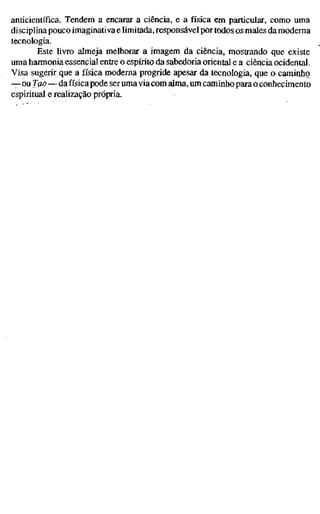 anticientífica. Tendem a encarar a ciência, e a física em particular, como uma
disciplina pouco imaginativa e limitada, responsável por todos os males da moderna
tecnologia.
Este livro almeja melhorar a imagem da ciência, mostrando que existe
uma harmonia essencial entre o espírito da sabedoria oriental e a ciência ocidental.
Visa sugerir que a física moderna progride apesar da tecnologia, que a caminho
— ou Tao—da física pode ser uma via com alma, um caminho para o conhecimento
espiritual e reahzação própria.
 