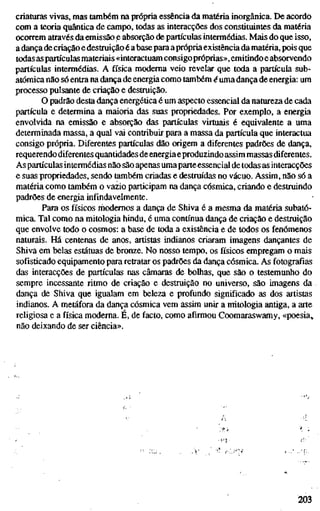 criaturas vivas, mas também na própria essência da matéria inorgânica. De acordo
com a teoria quântica de campo, todas as interacções dos constituintes da matéria
ocorrem através da emissão e absorção de partículas intermédias. Mais do que isso,
a dança de criação e destruição é abasepara aprópriaexistência da matéria, pois que
todas as partículas materiais «interactuam consigopróprias», emitindoe absorvendo
partículas intermédias. A física moderna veio revelar que toda a partícula sub-
atômica não só entra na dança de energia como também é uma dança de energia: um
processo pulsante de criação e destruição.
O padrão desta dança energética é um aspecto essencial da natureza de cada
partícula e determina a maioria das suas propriedades. Por exemplo, a energia
envolvida na emissão e absorção das partículas virtuais é equivalente a uma
determinada massa, a qual vai contribuir para a massa da partícula que interactua
consigo própria. Diferentes partículas dão origem a diferentes padrões de dança,
requerendo diferentes quantidades de energiaeproduzindo assim massas diferentes.
As partículas intermédias não são apenas umaparte essencial de todas as interacções
e suas propriedades, sendo também criadas e destruídas no vácuo. Assim, não só a
matéria como também o vazio participam na dança cósmica, criando e destruindo
padrões de energia infindavelmente.
Para os físicos rhodemos a dança de Shiva é a mesma da matéria subatô-
mica. Tal como na mitologia hindu, é uma contínua dança de criação e destruição
que envolve todo o cosmos: a base de toda a existência e de todos os fenómenos
naturais. Há centenas de anos, artistas indianos criaram imagens dançantes de
Shiva em belas estátuas de bronze. No nosso tempo, os físicos empregam o mais
sofisticado equipamento para retratar os padrões da dança cósmica. As fotografias
das interacções de partículas nas câmaras de bolhas, que são o testemunho do
sempre incessante ritmo de criação e destruição no universo, são imagens da
dança de Shiva que igualam em beleza e profundo significado as dos artistas
indianos. A metáfora da dança cósmica vem assim unir a mitologia antiga, a arte
religiosa e a física moderna. É, de facto, como afirmou Coomaraswamy, «poesia,
não deixando de ser ciência».
203
 