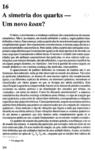 16
A simetria dos quarks
Um novo koanl
o ritmo, o movimento e a mudança contínuas são características do mundo
subatômico. Não é, no entanto, um mundo arbitrário e caótico, segue padrões bem
definidos e claros. Paracomeçar, todas as partículas de uma determinadaespécie são
completamente iguais: têm exactamente a mesma massa, a mesma carga eléctrica e
outraspropriedades características. Mais ainda, todas as partículas carregadas trans-
portam carga eléctrica que é exactamente igual (ou de sinal oposto) à do electrão, ou
uma carga que é exactamente o dobro dessa. O mesmo é verdade com outras quan-
tidades que são atributos característicos das partículas; os seus valores estão res-
tringidos aum número limitado, não são arbitrários, o que nos permite classificá-las
em alguns grupos distintos, ou «famílias». Isto leva à questão de como surgem, no
mundo dinâmico e em contínua mudança das partículas, estes padrões.
O aparecimento de padrões definidos na estrutura da matéria não é um
fenómeno desconhecido, tinha já sido observado no mundo dos átomos. Tal como
as partículas subatômicas, os átomos de uma mesma espécie são completamente
iguais, e as diferentes espécies de átomos, ou elementos químicos, encontram-se
classificados em vários grupos no que se designa por tabela periódica. Esta
classificação é agorabem compreendida; baseia-se no número de protões e neutrões
existentes no núcleo atómico e na distribuição dos electrões por órbitas, ou
«camadas», em tomo do núcleo. Como foi discutido anteriormente*, a natureza
ondulatória dos electrões restringe a distância entre órbitas, e otipode rotação que
estes podem ter, a uma série de valores bem definidos, correspondentes a vibrações
específicas das ondaselectrónicas. Consequentemente, surgem naestruturaatómica
padrões bem definidos que podem ser caracterizados por um conjunto de «números
quânticos», Estes indicam o tipo de vibrações que regem a onda que representa o
electrão na sua órbita atómica. Estas vibrações determinam os «estados quânticos»
de um átomo e garantem que dois átomos serão completamente iguais se se
encontrarem ambos no seu «estado fundamental» ou no mesmo «estado excitado».
Os padrões do mundo das partículas mostram grandes semelhanças com os
do mundo dos átomos. A maioria das partículas, por exemplo, roda em tomo de um
eixo como um pião. Os seus modos de rotação, ou spin, estão restringidos a valores
bem definidos que são múltiplos inteiros de uma unidade básica. Assim, os bariões
apenas podem ter spins de V^, %, %. etc., enquanto que os mesões têm valores de
* Ver página 62.
204
 