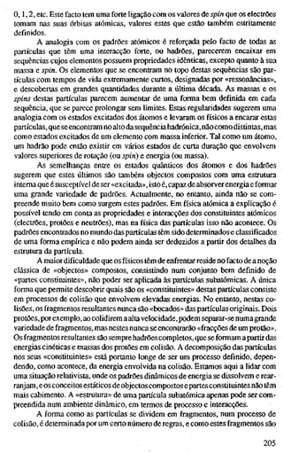 o, 1,2, etc. Este facto tem uma forte ligação com os valores de spin que os electrões
tomam nas suas órbitas atómicas, valores estes que estão também estritamente
definidos.
A analogia com os padrões atómicos é reforçada pelo facto de todas as
partículas que têm uma interacção forte, ou hadrões, parecerem encaixar em
sequências cujos elementos possuem propriedades idênticas, excepto quanto à sua
massa e spin. Os elementos que se encontram no topo destas sequências são par-
tículas com tempos de vida extremamente curtos, designadas por «ressonâncias»,
e descobertas em grandes quantidades durante a última década. As massas e os
spins destas partículas parecem aumentar de uma forma bem definida em cada
sequência, que se parece prolongar sem limites. Estas regularidades sugerem uma
analogia com os estados excitados dos átomos e levaram os físicos a encarar estas
partículas, que seencontram no alto da sequência hadrónica,nãocomo distintas, mas
como estados excitados de um elemento com massa inferior. Tal como um átomo,
um hadrão pode então existir em vários estados de curta duração que envolvem
valores superiores de rotação (ou spin) e energia (ou massa).
As semelhanças entre os estados quânticos dos átomos e dos hadrões
sugerem que estes últimos são também objectos compostos com uma estrutura
interna que é susceptível de ser «excitada», istoé, capaz de absorver energia e formar
uma grande variedade de padrões. Actualmente, no entanto, ainda não se com-
preende muito bem como surgem estes padrões. Em física atómica a explicação é
possível tendo em conta as propriedades e interacções dos constituintes atómicos
(electrões, protões e neutrões), mas na física das partículas isso não acontece. Os
padrões encontrados no mundo das partículas têm sido determinados e classificados
de uma forma empírica e não podem ainda ser deduzidos a partir dos detalhes da
estrutura da partícula.
A maior dificuldade que os físicos têm de enfrentar resideriofacto de a noção
clássica de «objectos» compostos, consistindo num conjunto bem definido de
«partes constituintes», não poder ser aplicada às partículas subatômicas. A única
forma que permite descobrir quais são os «constituintes» destas partículas consiste
em processos de colisão que envolvem elevadas energias. No entanto, nestas co-
lisões, os fragmentos resultantes nunca são «bocados» das partículas originais. Dois
protões, por exemplo, ao colidirem aaltavelocidade,podem separar-se numagrande
variedade de fragmentos, mas nestes nunca se encontrarão «fracções de um protão».
Os fragmentos resultantes são sempre hadrões completos, que se formam apartir das
energias cinéticas e massas dos protões em colisão. A decomposição das partículas
nos seus «constituintes» está portanto longe de ser um processo definido, depen-
dendo, como acontece, da energia envolvida na colisão. Estamos aqui a lidar com
uma situação relativista, onde os padrões dinâmicos de energia se dissolvem e rear-
ranjam, e os conceitos estáticos de objectos compostos epartes constituintes não têm
mais cabimento. A «estrutura» de uma partícula subatômica apenas pode ser com-
preendida num ambiente dinâmico, em termos de processo e interacções.
A forma como as partículas se dividem em fragmentos, num processo de
colisão, é determinada por um certo número de regras, e como estes fragmentos são
205
 