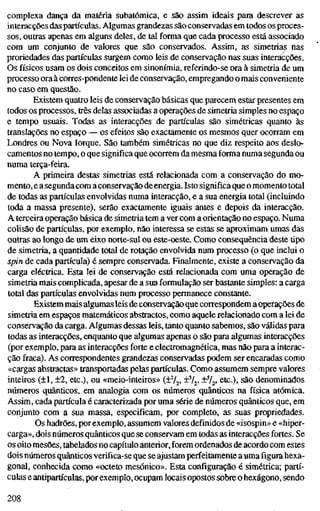 complexa dança da matéria subatômica, e são assim ideais para descrever as
interacções das partículas. Algumas grandezas são conservadas em todos os proces-
sos, outras apenas em alguns deles, de tal forma que cada processo está associado
com um conjunto de valores que são conservados. Assim, as simetrias nas
proriedades das partículas surgem como leis de conservação nas suas interacções.
Os físicos usam os dois conceitos em sinonímia, referindo-se ora à simetria de um
processo ora à corres-pondente lei de conservação, empregando o mais conveniente
no caso em questão.
Existem quatro leis de conservação básicas que parecem estar presentes em
todos os processos, três delas associadas a operações de simetria simples no espaço
e tempo usuais. Todas as interacções de partículas são simétricas quanto às
translações no espaço — os efeitos são exactamente os mesmos quer ocorram em
Londres ou Nova Iorque. São também simétricas no que diz respeito aos deslo-
camentos no tempo, o que significa que ocorrem da mesma forma numa segunda ou
numa terça-feira.
A primeira destas simetrias está relacionada com a conservação do mo-
mento, e a segunda com a conservação deenergia. Isto significa que o momento total
de todas as partículas envolvidas numa interacção, e a sua energia total (incluindo
toda a massa presente), serão exactamente iguais antes e depois da interacção.
A terceira operação básica de simetria tem a ver com a orientação no espaço. Numa
colisão de partículas, por exemplo, não interessa se estas se aproximam umas das
outras ao longo de um eixo norte-sul ou este-oeste. Como consequência deste tipo
de simetria, a quantidade total de rotação envolvida num processo (o que inclui o
spin de cada partícula) é sempre conservada. Finalmente, existe a conservação da
carga eléctrica. Esta lei de conservação está relacionada com uma operação de
simetria mais complicada, apesar de a sua formulação ser bastante simples: a carga
total das partículas envolvidas num processo permanece constante.
Existem mais algumas leis de conservação que correspondem a operações de
simetria em espaços matemáticos abstractos, como aquele relacionado com a lei de
conservação da carga. Algumas dessas leis, tanto quanto sabemos, são válidas para
todas as interacções, enquanto que algumas apenas o são para algumas interacções
(por exemplo, para as interacções forte e electromagnética, mas não para a interac-
ção fraca). As correspondentes grandezas conservadas podem ser encaradas como
«cargas abstractas» transportadas pelas partículas. Como assumem sempre valores
inteiros (±1, ±2, etc), ou «meio-inteiros» (+V2. ±^/2. ±V2> etc.), são denominados
números quânticos, em analogia com os números quânticos na física atómica.
Assim, cada partícula é caracterizada por uma série de números quânticos que, em
conjunto com a sua massa, especificam, por completo, as suas propriedades.
Os hadrões, por exemplo, assumem valores definidos de «isospin» e «hiper-
carga», dois números quânticos que se conservam em todas as interacções fortes. Se
os oito mesões, tabelados no capítulo anterior, forem ordenados de acordo com estes
dois números quânticos verifica-se que se ajustam perfeitamente a uma figura hexa-
gonal, conhecida como «octeto mesónico». Esta configiu-ação é simétrica; pEtrtí-
culas e antipartículas, por exemplo, ocupam locais opostos sobre o hexágono, sendo
208
 