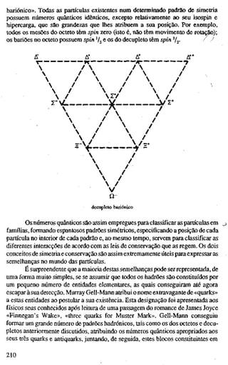 bariónico». Todas as partículas existentes num determinado padrão de simetria
possuem números quânticos idênticos, excepto relativamente ao seu isospin e
hipercarga, que são grandezas que lhes atribuem a sua posição. Por exemplo,
todos os mesões do octeto têm spin zero (isto é, não têm movimento de rotação);
os bariões no octeto possuem spin V2 e os do decupleto têm spin Vj- / -^
fi" A" A* A**
 /  /  /
 /  /  /
 /  /  /
 /  /  /
 /  /  /
r C j^ V r
 /  /
 /  /
"V "t-
 /
 /
 /
 /
 /
 /
V
Q~
decupleto bariónico
Os números quânticos são assim empregues para classificar as partículas em
famílias, formando espantosos padrões simétricos, especificando a posição de cada
partícula no interior de cada padrão e, ao mesmo tempo, servem para classificar as
diferentes interacções de acordo com as leis de conservação que as regem. Os dois
conceitos de simetria e conservação são assim extremamente úteis para expressar as
semelhanças no mundo das partículas.
É surpreendente que a maioria destas semelhanças pode ser representada, de
uma forma muito simples, se se assumir que todos os hadrões são constituídos por
um pequeno número de entidades elementares, as quais conseguiram até agora
escapar à sua detecção. Murray Gell-Mann atribui o nome extravagante de «quarks»
a estas entidades ao postular a sua existência. Esta designação foi apresentada aos
físicos seus conhecidos após leitura de uma passagem do romance de James Joyce
«Finnegan's Wake», «three quarks for Muster Mark». Gell-Mann conseguiu
formar um grande número de padrões hadrónicos, tais como os dos octetos e decu-
pletos anteriormente discutidos, atribuindo os números quânticos apropriados aos
seus três quarks e antiquarks, juntando, de seguida, estes blocos constituintes em
210
 