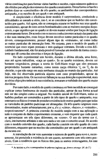 várias combinações para formar vários bariões e mesões, cujos números quânticos
são obtidos por adição dos números dos quarks constituintes. Destaforma os bariões
podem dizer-se «constituídos» de três quarks, os antibariões dos correspondentes
antiquarks, e os mesões de um quark e um antiquark.
A simplicidade e eficiência deste modelo é surpreendente, conduzindo a
dificuldades se tomado a sério, isto é, se se considerar que os hadrões são consti-
tuídos por quarks. Até agora, não se conseguiu separar os hadrões nos seus quarks
constituintes, apesar de estes serem bombardeados com as maiores energias dispo-
níveis, o que significa que os quarks se devem manter unidos por forças de ligação
extremamente fortes. De acordocom os nossos conhecimentos actuais das partículas
e das suas interacções, estas forças devem envolver outras partículas e os quarks
devem, consequentemente, possuir algum tipo de «estrutura», tal como todas
as outras partículas de interacção forte. No entanto, para o modelo de quarks é
essencial que estes sejam pontuais e sem qualquer estrutura. Devido a esta difi-
culdade fundamental, não foi ainda possível formular um modelo de forma consis-
tente que dê conta das simetrias e forças de ligação.
Do lado experimental tem havido, durante a última década, uma feroz,
mas até agora infrutífera, «caça ao quark». Se os quarks existirem, devem ser
bastante enigmáticos, porque a teoria de Gell-Mann exige que eles possuam
propriedades bastante estranhas, como terem carga eléctrica Vj ou V3 da do
electrão, o que não surge em mais nenhuma situação no mundo das partículas. Até
hoje, não foi observada partícula alguma com estas propriedades, apesar da
intensa pesquisa feita. Os sucessivos falhanços na sua detecção experimental, mais
as sérias objecções teóricas à sua existência, tomaram a realidade dos quarks muito
duvidosa.
Por outro lado, o modelo de quarks continua a ser bem sucedido ao conseguir
explicar certos fenómenos do mundo das partículas, apesar da sua forma actual
não ser tão simples como a original. No modelo inicial de Gell-Mann, todos os
hadrões podiam ser construídos a partir de três tipos de quarks e antiquarks, mas
enttetanto os físicos tiveram de postular a existência de outros quarks para que todas
as variedades de padrões pudessejn ser abrangidas. Os três quarks originais eram
denominados, muito arbittariamente, por u,d&s; «cima», «baixo», e «estranho»,
respectivamente*. A primeira extensão do modelo surgiu com a sua aplicação a
todo o conjunto de dados experimentais existente, e veio requerer que cada quark
se apresentasse em ties tipos diferentes, ou «cores». O uso do termo cor é,
claro, inteiramente arbitário e não tem nada a ver com o conceito usual. De acordo
com o modelo colorido dos quarks, cada barião consiste em três quarks de cores
diferentes,.enquanto que os mesões são constituídos por um quark e um antiquark
da mesma cor.
A introdução da cor veio aumentar o número de quarks para nove e, recen-
temente, foi postulada a existência de um quarto, novamente com três cores pos-
síveis. Com a tendência que os físicos têm para os nomes extravagantes, foi este
* As iniciais u,des correspondem às palavras inglesas up,down e strange. (N. do T.)
211
 