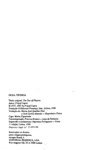 HCHA TÉCNICA
Título original: The Tao (^Physics
Autor: Fritjof Capra
© 1975,1983 by Fritjof Capra
Tradução © Editorial Presença, Lda., Lisboa, 1989
Tradução de: Maria José Quelhas Dias
e José Carlos Almeida —Engenheiro Físico
Capa: Marta Figueiredo
Fotocomposição: Preto no Branco—Leça da Palmeira
Impressão e acabamento: Imprensa Portuguesa —Porto
1." edição, Lisboa, 1989
Depósito legal n." 23 893/88
Reservados os direitos
para a língua portuguesa,
excepto Brasü, à
EDITORIAL PRESENÇA, LDA.
Rua Augusto Gil, 35-A 1000 Lisboa ;
 