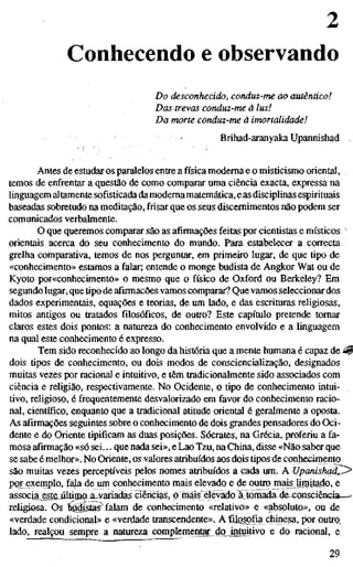 2
Conhecendo e observando
Do desconhecido, conduz-me ao autêntico!
Das trevas conduz-me à luz!
Da morte conduz-me à imortalidade!
Brihad-aranyaka Upannishad
Antes de estudar os paralelos entre a física moderna e o misticismo oriental,
temos de enfrentar a questão de como comparar uma ciência exacta, expressa na
linguagem altamente sofisticada damodernamatemática, eas disciplinas espirituais
baseadas sobretudo na meditação, frisar que os seus discernimentos não podem ser
comunicados verbalmente.
O que queremos comparar são as afirmações feitas por cientistas e místicos
orientais acerca do seu conhecimento do mundo. Para estabelecer a correcta
grelha comparativa, temos de nos perguntar, em primeiro lugar, de que tipo de
«conhecimento» estamos a falar; entende o monge budista de Angkor Wat ou de
Kyoto por«conhecimento» o mesmo que o físico de Oxford ou Berkeley? Em
segundo lugar, que tipo de afirmações vamos comparar? Quevamos seleccionardos
dados experimentais, equações e teorias, de um lado, e das escrituras religiosas,
mitos antigos ou tratados filosóficos, de outro? Este capítulo pretende tomar
claros estes dois pontos: a natureza do conhecimento envolvido e a linguagem
na qual este conhecimento é expresso.
Tem sido reconhecido ao longo da história que a mente humana é capaz de ^
dois tipos de conhecimento, ou dois modos de conscienciahzação, designados
muitas vezes por racional e intuitivo, e têm tradicionalmente sido associados com
ciência e religião, respectivamente. No Ocidente, o tipo de conhecimento intui-
tivo, religioso, é frequentemente desvalorizado em favor do conhecimento racio-
nal, científico, enquanto que a tradicional atitude oriental é geralmente a oposta.
As afirmações seguintes sobre o conhecimento de dois grandes pensadores do Oci-
dente e do Oriente tipificam as duas posições. Sócrates, na Grécia, proferiu a fa-
mosa afirmação «só sei... que nada sei», e Lao Tzu, na China, disse «Não saber que
se sabe é melhor». No Oriente, os valores atribuídos aos dois tipos de conhecimento
são muitas vezes perceptíveis pelos nomes atribuídos a cada um. AUpanishqd^
P
Q
T exemplo, fala de um conhecimento mais elevado e de outro mais ümiJajiQ, e
associa^estejiltigio-ajvariadas ciências, o mais elevado à tomada de consciência—^
religiosa. Os bjídistas^ falam de conhecimento «relativo» e «absoluto», ou de
«verdade condicional» e «verdade transcendente». A filosofia chinesa, por outro,
lado, realçou sempre a natureza complementar do intuitivo e do racional, e
29
 