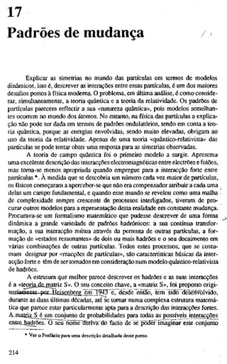 17
Padrões de mudança
Explicar as simetrias no mundo das partículas em termos de modelos
dinâmicos, isto é, descrever as interações entre essas partículas, é um dos maiores
desafios postos à física moderna. O problema, em última análise, é como conside-
rar, simultaneamente, a teoria quântica e a teoria da relatividade. Os padrões de
partículas parecem reflectir a sua «natureza quântica», pois modelos semelhan-
tes ocorrem no mundo dos átomos. No entanto, na física das partículas a explica-
ção não pode ser dada em termos de padrões ondulatórios, tendo em conta a teo-
ria quântica, porque as energias envolvidas, sendo muito elevadas, obrigam ao
uso da teoria da relatividade. Apenas de uma teoria «quântico-relativista» das
partículas se pode tentar obter uma resposta para as simetrias observadas.
A teoria de campo quântica foi o primeiro modelo a surgir. Apresenta
uma excelente descrição das interacções electromagnéticas entre electrões e fotões,
mas toma-se menos apropriada quando empregue para a interacção forte entre
partículas *. À medida que se descobria um número cada vez maior de partículas,
os físicos começaram a aperceber-se que não era compensador atribuir a cada uma
delas um campo fundamental, e quando esse mundo se revelou como uma malha
de complexidade sempre crescente de processos interligados, tiveram de pro-
curar outros modelos para a representação desta realidade em constante mudança.
Procurava-se um formalismo matemático que pudesse descrever de uma forma
dinâmica a grande variedade de padrões hadrónicos: a sua contínua transfor-
mação, a sua interacção mútua através da permuta de outras partículas, a for-
mação de «estados ressonantes» de dois ou mais hadrões e o seu decaimento em
várias combinações de outras partículas. Todos estes processos, que se costu-
mam designar por «reacções de partículas», são características básicas da inter-
acção forte e têm de ser tomados em consideração num modelo quântico-relativista
de hadrões.
A estrutura que melhor parece descrever os hadrões e as suas interacções
é a «teoriajdejnattiz S». O seu conceito chave, a «matriz S», foi proposto origi-
nariâmente--poiJid&enbergTm3TÇ^ tern sido "dèsènvorvido,
durante as duas últimas décadas, até se tomar numa complexa estmtura matemá-
tica que parece estar particularmente apta para a descrição das interacções fortes.
Ajnatd^^^jimconjunto de probabilidades para todas as possíveis interacções
entrejiadrões. O seu nome dm^fãrdô facto de se podêrimaginar este conjunto
* Ver o Posfácio para uma descrição detalhada deste ponto.
214
 
