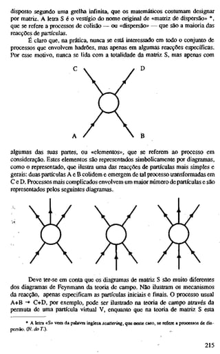 disposto segundo uma grelha infinita, que os matemáticos costumam designar
por matriz. A letra S é o vestígio do nome original de «matriz de dispersão» *,
que se refere a processos de colisão — ou «dispersão» — que são a maioria das
reacções de partículas.
É claro que, na prática, nunca se está interessado em todo o conjunto de
processos que envolvem hadrões, mas apenas em algumas reacções específicas.
Por esse motivo, nunca se lida com a totalidade da matriz S, mas apenas com
D
È
algumas das suas partes, ou «elementos», que se referem ao processo em
consideração. Estes elementos são representados simbolicamente por diagramas,
como o representado, que ilustra uma das reacções de partículas mais simples e
gerais: duas partículas A e B colidem e emergem de tal processo transformadas em
C e D. Processos mais complicados envolvem um maior número de partículas e são
representados pelos seguintes diagramas.
Deve ter-se em conta que os diagramas de matriz S são muito diferentes
dos diagramas de Feynmann da teoria de campo. Não ilustram os mecanismos
da reacção, apenas especificam as partículas iniciais e finais. O processo usual
A+B -» C+D, por exemplo, pode ser ilustrado na teoria de campo através da
permuta de uma partícula virtual V, enquanto que na teoria de matriz S esta
* A letra «S» vem da palavra inglesa scattering, que neste caso, se refere a processos de dis-
persão. (N. do T.).
215
 