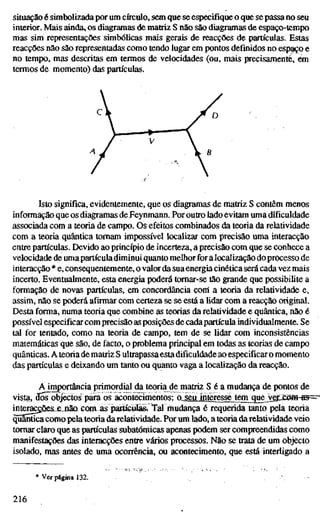 situação é simbolizada por um círculo, sem que se especifique o que se passa no seu
interior. Mais ainda, os diagramas de matriz S não são diagramas de espaço-tcmpo
mas sim representações simbólicas mais gerais de reacções de partículas. Estas
reacções não são representadas como tendo lugar em pontos definidos no espaço e
no tempo, mas descritas em termos de velocidades (ou, mais precisamente, ém
termos de momento) das partículas.
Isto significa, evidentemente, que os diagramas de matriz S contêm menos
informação que os diagramas de Feynmann. Por outro lado evitam uma dificuldade
associada com a teoria de campo. Os efeitos combinados da teoria da relatividade
com a teoria quântica tomam impossível localizar com precisão uma interacção
entre partículas. Devido ao princípio de incerteza, a precisão com que se conhece a
velocidade de umapartícula diminui quanto melhor for a localização do processo de
interacção * e, consequentemente, o valor da sua energia cinética será cada vez mais
incerto. Eventualmente, esta energia poderá tomar-se tão grande que possibilite a
formação de novas partículas, em concordância coní a teoria da relatividade e,
assim, não se poderá afirmar com certeza se se está a lidar com a reacção original.
Desta forma, numa teoria que combine as teorias da relatividade e quântica, não é
possível especificar com precisão as posições de cadapartícula individualmente. Se
tal for tentado, como na teoria de campo, tem de se lidar com inconsistências
matemáticas que são, de facto, o problema principal em todas as teorias de campo
quânticas. A teoria de matriz S ultrapassa esta dificuldade ao especificar o momento
das partículas e deixando um tanto ou quanto vaga a localização da reacção.
A importância primordial da teoria de matriz S é a mudança de pontos de
vista, dos^objectos pára os acontecimentos; o._^iijnte[essejem^uejv^^
inte^çÕes_e.iião com as partículas. Tal mudança é requerida tanto pela teoria
quânticacomo pela teoria darelatividade. Por um lado, a teoria darelatividade veio
tomar claro que as partículas subatômicas apenas podem ser compreendidas como
manifestações das interacções entre vários processos. Não se trata de um objecto
isolado, mas antes de uma ocorrência, ou acontecimento, que está interligado a
* Ver página 132.
216
 