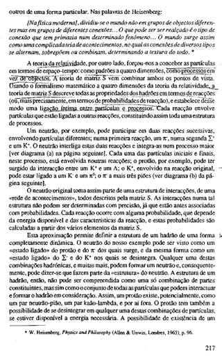 outros de uma forma particular. Nas palavras de Heisenberg:
[Nafísica moderna], dividiu-se o mundo não em grupos de objectos diferen-
tes mas em grupos de diferentes conexões... O quepode ser ser realçado é o tipo de
conexão que tem primazia num determinado fenómeno... O mundo surge assim
como uma complicada teia de acontecimentos, no qual as conexões de diversos tipos
se alternam, sobrepõem ou combinam, determinando a textura do todo. *
A teoria da relatividade, por outro lado, forçou-nos a conceber as partículas
em termos de espaço-tempo: como padrões a quatro dimensões, conüõ^processõs em
vèz~ae objectosT^Ã'teoria de mãüTFTvèm combinar ambos os pontos de vista.
Usando o formalismo matemático a quatro dimensões da teoria da relatividade,_a_
teoria de matriz S descreve todas as propriedades dos hadrões em termos de reacções
(ou, maisprecisamente,em termos deprobabilidades dereacção), e estabelece desse
modo uma liga^au^iMnML-enJie, pactículas e .proç^sõsTXada reacção envolve
partículas que estão ligadas a outras reacções, constituindo assim toda uma estrutura
de processos.
Um neutrão, por exemplo, pode participar em duas reacções sucessivas,
envolvendo partículas diferentes; numa primeira reacção, um K, numa segunda X*
e um K*. O neutrão interliga estas duas reacções e integra-as num processo maior
[ver diagrama (a) na página seguinte]. Cada uma das partículas iniciais e finais,
neste processo, está envolvida noutras reacções; o protão, por exemplo, pode ter
surgido da interacção entre um K* e um A; o K'^, envolvido na reacção original, -
pode estar ligado a um K" e um 71°; o n" a mais três piões (ver diagrama (b) da pá-
gina seguinte].
O neutrão original toma assim parte de uma estrutura de interacções, de uma
«rede de acontecimentos», todos descritos pela matriz S. As interacções numa tal
estrutura não podem ser determinadas com precisão, já que estão antes associadas
com probabilidades. Cada reacção ocorre com alguma probabilidade, que depende
da energia disponível e das características da reacção, e estas probabilidades são
calculadas a partir dos vários elementos da matriz S.
Esta aproximação permite definir a estrutura de um hadrão de uma forma );
completamente dinâmica. O neutrão do nosso exemplo pode ser visto como um
«estado ligado» do protão e do w dos quais surge, e da mesma forma como um
«estado ligado» do S" e do K^ nos quais se desintegra. Qualquer uma destas
combinações hadrónicas, e muitas mais, podem formar um neutrão e, consequente-
mente, pode dizer-se que fazem parte da «estrutura» do neutrão. A estrutura de um
hadrão, então, não pode ser compreendida como uma só combinação de partes
constituintes, mas sim como o conjunto de todas as partículas que podem interactuar
e formar o hadrão em consideração. Assim, um protão existe, potencialmente, como
um par neutrão-pião, um par kaão-lambda, e por aí fora. O protão tem também a
possibilidade de se desintegrar em qualquer uma destas combinações de partículas,
se estiver dispom'vel a energia necessária. A possibilidade de existência de um
W. Heisenberg, Physics and Philosophy (AUen & Unwin, Ixmdres, 1963), p. 96.
217
 