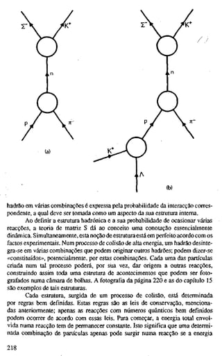 (a)
hadrão em várias combinações é expressa pela probabilidade da interacção corres-
pondente, a qual deve ser tomada como um aspecto da sua estrutura interna.
Ao definir a estrutura hadrónica e a sua probabilidade de ocasionar várias
reacções, a teoria de matriz S dá ao conceito uma conotação essencialmente
dinâmica. Simultaneamente, esta noção de estrutura está em perfeito acordo com os
factos experimentais. Num processo de colisão de alta energia, um hadrão desinte-
gra-se em várias combinações que podem originar outros hadrões; podem dizer-se
«constituídos», potencialmente, por estas combinações. Cada uma das partículas
criada num tal processo poderá, por sua vez, dar origem a outras reacções,
construindo assim toda uma estrutura de acontecimentos que podem ser foto-
grafados numa câmara de bolhas. A fotografia da página 220 e as do capítulo 15
são exemplos de tais estruturas.
Cada estrutura, surgida de um processo de colisão, está determinada
por regras bem definidas. Estas regras são as leis de conservação, menciona-
das anteriormente; apenas as reacções com números quânticos bem definidos
podem ocorrer de acordo com essas leis. Para começar, a energia total envol-
vida numa reacção tem de permanecer constante. Isto significa que uma determi-
nada combinação de partículas apenas pode smgir numa reacção se a energia
218
 