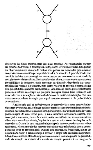 objectivos da física experimental das altas energias. As ressonâncias surgem
em colisões hadrónicas e desintegram-se logo após terem sido criadas. Não podem
ser observadas numa câmara de bolhas, mas podem ser detactadas pelo estranho
comportamento assumido pelas probabilidades da reacção. A probabilidade para
que dois hadrões possam reagir — interactuarem um com o outro — depende da
energia envolvida na colisão. Se esta variável se altera, o mesmo acontecerá com a
probabilidade do processo; pode aumentar ou diminuir, depedendo das carac-
terísticas da reacção. No entanto, para certos valores de energia, observa-se que
essa probabilidade aumenta drasticamente; uma reacção ocorre preferencialmente
para estes valores de energia do que para quaisquer outros. Este fenómeno está
associado com a formação de estados hadrónicos, de muito curtaduração, com uma
massa correspondente à energia para a qual se observa o aumento da probabilidade
de ocorrência.
A razão pela qual se atribui o nome de ressonâncias a estes estados hadró-
nicos tem a ver com a analogia que pode ser estabelecida com os fenómenos de res-
sonância nas vibrações. No caso do som, por exemplo, o ar contido numa cavidade
pouco reagirá, de uma forma geral, a uma influência ondulatória externa, mas
começará a «ressoar», ou a vibrar com muita intensidade, se essa onda externa
vibrar com uma determinada Jrequência a que se dá o nome de frequência de
ressonância. O canal de umareacção hadrónica pode ser comparado com a cavidade
ressonante, visto a energia dos hadrões em colisão estar relacionada com a corres-
pondente onda de probabilidade. Quando esta energia, ou frequência, atinge um
determinado valor, o canal começa a ressoar; a ampli tude das ondas de probabi-
lidade toma-se muito elevada, originando um aumen to muito grande na probabili-
dade da reacção. A maioria dos canais de reacção possui várias energias de
221
 