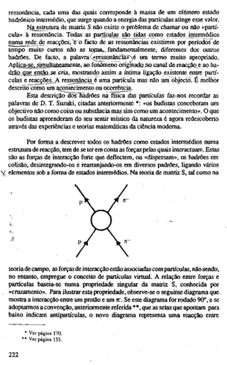 ressonância, cada uma das quais corresponde à massa de um efémero estado
hadrónico intermédio, que surge quando a energia das partículas atinge esse valor.
Na_estrutura de matriz S não existe o problema de chamar ou não «partí-
cula» à ressonância. Todas as partículas são tidas como estados intermédios
numa rede de reacções,"e o facto de as ressonâncias existirem por período?^de
tempo muito curtos não as topia^ fundamentalmente, diferentes dos outros
hadrões. De facto, a palavraQ«ressonâncíã»^,é um termo muito apropriado.
Aplica-se, simultaneamente, ao fenómeno õrígmaíJQjiO canal dereacção e ao ha-
drlo^ue entãajse^a, mostrando assim a última ligação existente entre partí-
culas e reacções. A ressonância^é uma partícula mas não um objecto. Ê melhor
descrito como um acontecimento ou ocorrâicia.
Esta descrição íBs~fiãdrões na física das partículas faz-nos recordar as
palavras de D. T. Suzuki, citadas anteriormente *: «os budistas conceberam um
objectivo não como coisa ou substância mas sim como um acontecimento». O que
os budistas apreenderam do seu sentir místico da natureza é agora redescoberto
através das experiências e teorias matemáticas da ciência moderna.
Por forma a descrever todos os hadrões como estados intermédios numa
estrutura de reacção, tem de se ter em conta as forças pelas quais interactuam. Estas
são as forças de interacção fwte que deflectem, ou «dispersam», os hadrões em
colisão, desintegrando-os e rearranjando-os em diversos padrões, ligando vários
y elementos sob a forma de estados intermédios. Na teoria de matriz S, tal como na
teoriade campo, as forças de interacçãoestão associadas com partículas, não sendo,
no entanto, empregue o conceito de partículas virtual. A relação entre forças e
partículas baseia-se numa propriedade singular da matriz S, conhecida por
«cruzamento». Para ilustrar esta propriedade, observe-se o seguinte diagrama que.
mostra a interacção entre um protão e um TT. Se este diagrama for rodado 90°, e se
adoptarmos a convenção, anteriormente referida **, que as setas que apontam para
baixo indicam antipartículas, o novo diagrama representa uma reacção entre
Ver página 170.
Ver página 153.
222
 