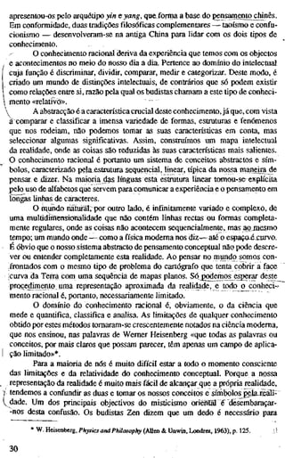 apresentou-os pelo arquétipo yineyang, que forma a base do pensamento^hinês.
Em conformidade, duas tradições filosóficas complementares — taoísmo e confu-
cionismo — desenvolveram-se na antiga China para lidar com os dois tipos de
conhecimento.
O conhecimento racional deriva da experiência que temos com os objectos
e acontecimentos no meio do nosso dia a dia. Pertence ao domínio do intelectual
cuja função é discriminar, dividir, comparar, medir e categorizar. Deste modo, é
criado um mundo de distinções intelectuais, de contrários que só podem existir
como relações entre si, razão pela qual os budistas chamam a este tipo de conheci-
mento «relativo».
A abstracção é a característica crucial deste conhecimento,já que, com vista
a comparar e classificar a imensa variedade de formas, estruturas e fenómenos
que nos rodeiam, não podemos tomar as suas características em conta, mas
seleccionar algumas significativas. Assim, construímos um mapa intelectual
da realidade, onde as coisas são reduzidas às suas características mais salientes.
O conhecimento racional é portanto um sistema de conceitos abstractos e sím-
bolos, caracterizado pelaestrutura sequencial, linear, típica da nossa maneira de
pensar e dizer. Na maioria^as línguas esta estrutura linear tomou-se explícita
pelo uso de alfabetos que servem para comunicar a experiência e o pensamento em
longas linhas de caracteres.
O imundo naturäl;por outro lado, é infinitamente variado e complexo, de
uma multidiiftensionaüdade que não contém linhas rectas ou formas completa-
mente regulares, onde as coisas não acontecem sequencialmente, mas aojnesmo
tempo; um mundo onde — como a física moderna nos diz^- até o espaçoéxurvo.
É óbvio que o nosso sistema abstracto de pensamento conceptual não pode descre-
ver ou entender completamente esta reahdade. Ao pensar no mundo somos con-
frontados com o mesmo tipo de problema do cartógrafo que tenta cobrir a face
curva da Terra com uma sequência de mapas planos. Só^pcxlemqs^esperar deste
procedimento uroa representação aproximada da realidiade, e todo o_conhecí->
mento racional é, portanto, necessariamente limitado.
O domínio do conhecimento racional é, obviamente, o da ciência que
mede e quantifica, classifica e analisa. As limitações de qualquer conhecimento
obtido por estes métodos tomaram-se crescentemente notados na ciência moderna,
que nos ensinou, nas palavras de Werner Heisenberg «que todas as palavras ou
conceitos, por mais claros que possam parecer, têm apenas um campo de aplica-
1 ção limitado»*.
Para a maioria de nós é muito difícil estar a todo o momento consciente
das limitações e da relatividade do conhecimento conceptual. Porque a nossa
representação da reahdade é muito mais fácil de alcançar que a própria realidade,
i tendemos a confundir as duas e tomar os nossos conceitos e símbolos^pelaxeãlí-
(^ dade. Um dos principais objectivos do misticismo oriental fdesembaraçar-
-nos desta confusão. Os budistas Zen dizem que um dedo é necessário para
* W. Heisenberg,PAyíicí andPAi/oíop/i>i(Aaen&Unwm, Londres, 1963), p. 125. :í
30
 