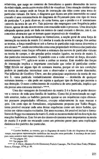 relativista, que surge no contexto do formalismo a quatro dimensões da teoria
da relatividade, sendo assim muito difícil de visualizar. Uma situação similar surge
na teoria de campo onde as forças de interacção são tidas como uma troca de
partículas virtuais. De facto, o diagrama que ilustra um pião intermédio no canal
cruzado é uma reminiscência do diagrama de Feynmann para este tipo de troca
de partículas *, e pode dizer-se, de certa forma, que o protão e o 7t" interactuam
«através da troca de um 7:°». Tais palavras são empregues com frequência pelos
físicos, apesar de não descreverem com exactidão todo o processo. Uma descrição
adequada apenas pode ser dada em termos de canal cruzado e directo, isto é, em
conceitos abstractos que se tomam quase impossíveis de visualizar.
Apesar da dissemelhança no formalismo, a noção geral de uma força de
interacção na teoria de matriz S é similar à usada da teoria de campo. Em ambas
as teorias, a força manifesta-se sob a forma de partículas cuja massa determina o
seu alcance **, sendo reconhecida como uma propriedade intrínseca das partículas
interactuantes; estas forças reflectem a estrutura das nuvens de partículas virtuais
na teoria de campo, e são geradas pelos estados ligados, na teoria de matriz S,
das partículas interactuantes. O paralelo com a visão oriental de força, discutido
anteriormente ***, aplica-se assim a ambas as teorias. Este modelo das forças
de interacção implica a importante conclusão que todas äs partículas conhe-
"^das^devem ter algum tipo de estrutura interna, porque só em tais condições
podem as partículas interactuar com o observador e serem assim detectadas.
I^ías piTavràs de Geoffrey Chew, um dos principais arquitectos da teoria de ma-
triz S, «uma partícula verdadeiramente elementar — destituída de qualquer
estrutura interna — não pode ser sujeita a qualquer tipo de força que permita a
sua detecção. O mero conhecimento de existência de uma partícula, implica que
ela possui uma esUntura interna!» ****.
Uma das vantagens do formalismo da matriz S é o facto de poder descre-
ver a «troca» de toda uma famflia de hadrões. Como foi já mencionado no capí-
tulo anterior, lodos os hadrões parecem ajustar-se em sequências cujos elemen-
tos possuem propriedades idênticas, excepto relativamente às suas massas e
spin. Um certo tipo de formalismo, originalmente proposto por TulUo Regge,
toma possível encarar cada uma destas sequências como um único hadrão, que
existe em vários estados excitados. Em anos recentes, foi possível incluir o forma-
lismo de Regge na estmtura da matriz S, onde se mostrou muito útil na descrição das
reacções hadrónicas. Este foi um dos desenvolvimentos mais importantes na teoria
de matriz S e pode ser encarado como um primeiro passo para uma exphcação
dinâmica dos padrões das partículas.
* Convém lembrar, no entanto, que os diagramas de matriz S não são diagramas de espaço-
-tempo, mas apenas representações simbólicas das reacções entre partículas. A mudança de um canal
para outro acontece nmn espaço matemático abstracto.
* * Ver página 181.
*•* Ver página 183.
**** G. F. Chew, «Impasse for the Elementary Particle Concept», The Great Ideas Today (William
Benton, Chicago, 1974), p. 99.
225
 