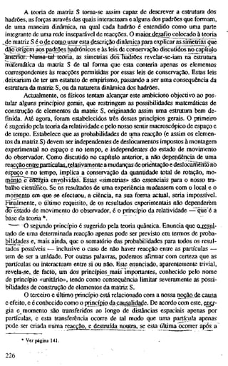 A teoria de matriz S toma-se assim capaz de descrever a estrutura dos
hadrões, as forças através das quais interactuam e alguns dos padrões que formam,
de uma maneira dinâmica, na qual cada hadrão é entendido como uma parte
integrante de uma rede inseparável de reacções. O maiotdes^io colocado à teoria
^ e matriz S é qdefamo usar esta descrição dinâmica para explicar as^íme^ás 4uè
dãò oTigèm aos padrões hadrónicos e às leis de conservação discutidos no capítulo
Wtenön-NtBßä-tel teoria, as simetrias dol"fiàdrões revelar-se-iam na estrutura
matemática da matriz S de tal forma que esta conteria apenas os elementos
correspondentes às reacções permitidas por essas leis de conservação. Estas leis
deixariam de ter um estatuto de empirismo, passando a ser uma consequência da
estrutura da matriz S, ou da natureza dinâmica dos hadrões.
Actualmente, os físicos tentam alcançar este ambicioso objectivo ao pos-
tular alguns princípios gerais, que restringem as possibilidades matemáticas de
construção de elementos da matriz S, originando assim uma estrutura bem de-
finida. Até agora, foram estabelecidos três destes princípios gerais. O primeiro
é sugerido pela teoria da relatividade e pelo nosso sentir macroscópico de espaço e
de tempo. Estabelece que as probabilidades de uma reacção (e assim os elemen-
tos da matriz S) devem ser independentes de deslocamentos impostos à montagem
experimental no espaço e no tempo, e independentes do estado de movimento
do observador. Como discutido no capítulo anterior, a não dependêiicia de uma
reacção entrapartíciilas^rjilatiyaniente a mudanças deorientação e deslocamento riò
espaço e no tempo, implica a conservação da quantidade total de rotação, mo-
mento^BíBfgia envolvidas. Estas «simetrias» são essenciais para o nosso tra-
balho científico. Se os resultados de uma experiência mudassem com o local e o
momento em <iue se efectuou, a ciência, na sua forma actual, seria impossível.
Finalmente, o último requisito, de os resultados experinlentais não dependerem
áõTstado de movimento do observador, é o princípio da relatividade —^"qüe*é a
base da teoria *.
"'~-" O segundo princípio é sugerido pela teoria quântica. Enuncia que Oiesul.-
tado de uma determinada reacção apenas pode ser previsto em termos de proba-
bilidades e, niais ainda, que o somatório das probabilidades para todos os resul-
tados possíveis — inclusive o caso de não haver reacção entre as partículas —
tem de ser a unidade. Por outras palavras, podemos afirmar com certeza que as
partículas ou interactuam entíe si ou não. Este enunciado, aparentemente trivial,
rèvgJa-se, de facto, um dos princípios mais importantes, conhecido pelo nome
de princípio «unitário», tendo como consequência limitar severamente as possi-
bilidades de construção de elementos da matriz S.
O terceiro e último princípio está relacionado com a nossa noção_de causa
e efeito, e é conhecido como o imncípio da çaimlidade. De acordo com este, £gg.r-
gia e momento são transferidos ao longo de distâncias espaciais apenas por
partículas, e esta transferência ocorre de tal modo que uma partícula apenas
pode ser criada numa reac£ãOjj;_destruída noutía, se esta última Correr após a
* Ver página 141.
226
 
