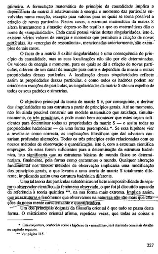 pfimeiTa. A formulação matemática do princípio da causalidade implica a
dependência da matriz S relativamente à energia e momento das partículas en-
volvidas numa reacção, excepto para valores para os quais se toma possível a
criação de novas partículas. Nestes casos, a estrutura matemática da matriz S
altera bruscamente a situação: depara-se-lhe aquilo a que os matemáticos dão o
nome de «singularidade». Cada canal possui várias destas singularidades, isto é,
existem vários valores de energia e momento que permitem a criação de novas
partículas. As «energias de ressonância», mencionadas anteriormente,"são exèm-'
pios de tais casos.
O facto de a matriz S exibir singularidades é uma consequência do prin-
cípio da causalidade, mas as suas localizações não são por ele determinadas.
Os valores de energia e momento, para os quais se dá a criação de novas partí-
culas, diferem de um canal de reacção para outro e dependem da massa e outras
propriedades dessas partículas. A localização dessas singularidades reflecte
assim as propriedades dessas partículas, e como todos os hadrões podem ser
criados em reacções de partículas, as singularidades da matriz S são um espelho de
todos os seus padrões e simetrias.
O objectivo principal da teoria de matriz S é, por conseguinte, o derivar
das singularidades na sua estrutura a partir de princípios gerais. Até ao momento,
não foi ainda possível construir um modelo matemático que satisfaça, simulta-
neamente, os^ês^princípios, e pode muito bem acontecer que estes sejam sufi-
cientes para determinar todas as propriedades da matriz S — e assim todas as
propriedades hadrónicas — de uma forma peremptória *. Se essa hipótese vier
a revelar-se como correcta, as implicações filosóficas que daí adviriam cau-
sariam profiindas alterações. Todos os três princípios estão relacionados com os
nossos métodos de observação e quantificação, isto é, com a estrutma científica
empregue. Se estes forem suficientes para a determinação da estrutura hadró-
nica, isto significaria que as estruturas básicas do mundo físico se determi-
nariam, finalmente, pela forma como encaramos o mundo. Qualquer alteração
fundãmênariiôs TTOSsosTinétõdos de observação implicaria uma modificação
dos princípios gerais, o que levaria a uma teoria de matriz S totalmente dife-
rente, implicando assim uma esüiitura hadrónica diferente.
. Uma talteoria das parü'culas subatômicas reflecte a impossibilidade de sepa-
rar o observador científico do fenómeno observado,,o qué foi já discutido aquando
da referência à teoria quântica **, na sua forma mais extrema. Implica assim,
gue^s.esttutUíasj£|^5Ó™^iios que observamos na natureza não^o mais^üè'^a=-
ções da nossa mente carãctgrizMteè"quánGfícãg5ir
-""^^Um ffis"prîiKr^îs dogmas dafífosofiaoriental é que tudo se passa desta
forma. O misticismo oriental afirma, repetidas vezes, que todas as coisas e
* Esta conjectura, conhecida como a hipótese da «annadilha», será discutida com mais detalhe
no capítulo seguinte.
** Ver página 115. '
227
 