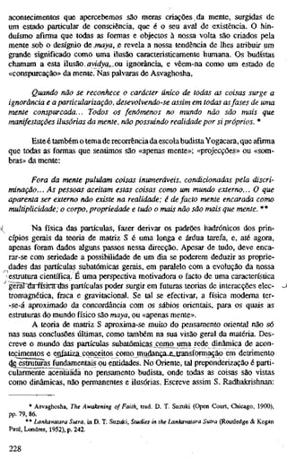 acontecimentos que apercebemos são meras criações, da mente, surgidas de
um estado particular de consciência, que é o seu aval de existência. O hin-
duísmo afirma que todas as formas e objectos à nossa volta são criados pela
mente sob o desígnio ácmaya, ß revela a nossa tendência de lhes atribuir um
grande significado como uma ilusão caracteristicamente humana. Os budistas
chamam a esta ilusão,,flvid;^g,,ou ignorância, e vêem-na como um estado de
«conspurcação» da mente. Nas palvaras de Asvaghosha,
Quando não se reconhece o carácter único de todas as coisas surge a
ignorância e a particularização, desevolvendo-se assim em todas asfases de um
mente conspurcada... Todos os fenómenos no mundo não são mais que
manifestações ilusórias da mente, não possuindo realidade por si próprios. *
Esteé também o lemaderecorrênciada escolabudistaYogacara, que afirma
que todas as formas que sentimos são «apenas mente»; «projecções» ou «som-
bras» da mente:
Fora da mente pululam coisas inumeráveis, condicionadas péla discri-
minação. .. As pessoas aceitam estas coisas como um mundo externo... O que
aparenta ser externo não existe na realidade; é de facto mente encarada como
multiplicidade; o corpo, propriedade e tudo o mais não são mais que mente. **
Na física das partículas, fazer derivar os padrões hadrónicos dos prin-
cípios gerais da teoria de matriz S é uma longa e árdua tarefa, e, até agora,
apenas foram dados alguns passos nessa direcção. Apesar de tudo, deve enca-
rar-se com seriedade a possibilidade de um dia se poderem deduzir as proprie-
dades das partículas subatômicas gerais, em paralelo com a evolução da nossa
estrutura científica. É uma perspectiva motivadora o facto de uma característica
gèrâTda-ffsicaidas partículas poder surgir em futuras teorias de interacções elec-
tromagnética, fraca e gravitacional. Se tal se efectivar, a física moderna ter-
-se-á aproximado da concordância com os sábios orientais, para os quais as
estruturas do mundo físico são maya, ou «apenas mente».
A teoria de matriz S aproxima-se muito do pensamento oriental não só
nas suas conclusões últimas, como também na sua visão geral da matéria. Des-
creve o mundo das partículas subatômicasj?jomo uma rede dinâmica de acon-
tegimentos e enfatiza^conceitos como mudança-eJiansformação em dettímento
4g^struturas^undamentais ou entidades. No Oriente, tal preponderização é parti-
cularmente acentuada no pensamento budista, onde todas as coisas são vistas
como dinâmicas, não permanentes e ilusórias. Escreve assim S. Radhakrishnan:
* Asvaghosha, The Awakening of Faith, trad. D. T. Suzuki (Open Court, Chicago, 1900),
pp. 79, 86.
** Lankavatara Sutra, in D. T. Suzuki, Studies in the Lankavatara Sulra (Routledge & Kegan
Paul, Londres, 1952), p. 242.
228
 