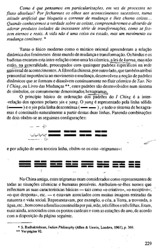 Como é que pensamos em particularizações, em vez de processos no
fluxo absoluto? Por fecharmos os olhos aos acontecimentos sucessivos, numa
atitude artificial que bloqueia a corrente de mudança e lhes chama coisas...
Quando conhecermos a verdade sobre as coisas, compreenderemos o absurdo de
adorar produtos isolados da incessante série de transformações, como se fos-
sem eternos e reais. A vida não é uma coisa ou estado, mas um movimento ou
mudança contínuos. *
Tanto o físico moderno como o místico oriental apreenderam a relação
dinâmica dos fenómenos deste mundo de mudança e transformação. Os hindus e os
budistas encaram esta inter-relação como uma lei cósmica, a lei de karma, mas não
estão^jia generalidade, preocupados com quaisquer padrões específicos na rede
jiniversal de acontecimentos. A filosofia chinesa,por outro lado, que também atribui
primordial importância ao movimento e mudança, desenvolveu a noção de padrões
dinâmicos que se formam e dissolvem continuamente no fluir cósmico de Tao. No
/ Ching, ou Livro das Mudanças **, estes padrões são desenvoívidos num sistema
de símbolos, os comummente denominado? hexagramas^
O princípio básico de ordenação dcis~pâ3rões do / Ching é a inter-
-relação dos opostos polares yin e yang. O yang é representado pela linha sólida
( ) e o yin pela linha descontínua ( — ^— ), e todo o sistema de hexagra-
mas é constituído naturalmente a partir destas duas linhas. Fazendo combinações
de dois obtêm-se as seguintes configurações:
— '/>
e por adição de uma terceira Unha, obtêm-se os oito «trigramas»:
Na China antiga, estes trigramas eram considerados como representantes de
todas as situações cósmicas e humanas possíveis. Atribuíam-se-lhes nomes que
reflectiam as suas características básicas — tais como «o criativo», «o receptivo»,
«o que desperta», etc. — e estavam associados com muitas imagens retiradas da
natureza e vida social. Representavam, por exemplo, o céu, a Terra, a trovoada, a
água, etc, bem como a família constituída porpai, mãe, três filhos e três filhas. Eram,
mais ainda, associados com os pontos cardeais e com as estações do ano, de acordo
com a disposição da página seguinte.
* S. Radhakrishnan, Indian Philosophy (Auen & Unwin, Londres, 1961), p. 369.
* * Ver página 92.
229
 