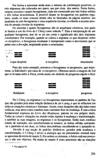 Por forma a aumentar ainda mais o número de combinaçõs possíveis, os
oito trigramas são colocados aos pares, uns por cima dos outros. Desta forma,
surgem sessenta e quatro hexagramas, cada um constituído por três linhas sólidas
e três linhas descontínuas. É possível dispor os hexagramas em padrões regu-
lares, sendo os mais comuns dentre eles os ilustrados na página anterior: um
quadrado de oito hexagramas e uma sequência circular, revelando a mesma sime-
tria do arranjo circular de trigramas.
Os sessenta e quatro hexagramas são os arquétipos cósmicos, nos quais
se baseia o uso do livro do / Ching como oráculo *. Para a interpretação de um
qualquer hexagrama, tem de se ter em conta o significado dos dois trigramas
constituintes. Por exemplo, quando se coloca o trigrama «o que desperta» sobre
«o receptivo», o hexagrama resultante é interpretado como o movimento que se
junta com a devoção, inspirando assim o entusiasmo.
o que desperta o receptivo entusiasmo
Para dar outro exemplo, tomemos o hexagrama «o progresso», que repre-
senta «a fidelidade» por cima de «o receptivo». Obtemos assim a imagem do Sol
que se levanta sobre a Terra, sendo assim um símbolo de progresso rápido e fácil.
fidelidade o receptivo progresso
No / Ching, os trigramas e os hexagramas representam os padrões de Tao
que são gerados pela inter-relação dinâmica de yin e yang, e que se reflectem em
todas as situações cósmicas e humanas. Assim, estas situações não são tidas como
estáticas, mas antes como estádios num constante fluir de mudança. É esta a ideia
fundamental expressa no Livro das Mudanças, patente no seu próprio título.
Todas as coisas e situações no mundo estão sujeitas à mudança e transformação,
e também as suas imagens, os trigramas e os hexagramas. Estão num contínuo
estado de transição: uns transformando-se noutros, as linhas sólidas esticando-
-se e partindo-se.em duas, as linhas descontínuas encolhendo-se e juntando-se.
Devido à sua noção de padrões dinâmicos, gerados pela mudança e
transformação, o / Ching é talvez a analogia que no pensamento oriental mais
se aproxima da teoria de matriz S. Em ambos os sistemas, o fulcro está nos proces-
sos e não nos objectos. Na teoria de matriz S estes processos são as reacções
Ver página 92.
231
 