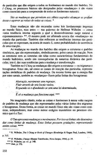 de partículas que dão origem a todos os fenómenos no mundo dos hadrões. No
/ Ching, os processos básicos são designados pelas «mudanças» e são vistos
como essenciais para a compreensão de todos os fenómenos naturais:
São as mudanças que permitem aos sábios sagrados alcançar as profun^-
dezas e agarrar as raízes de todas as coisas. *
Estas mudanças não são encaradas como leis fundamentais impostas
ao mundo físico, mas antes — nas palavras de Hellmut Wilhelm — como
«uma tendência interna segundo .a qual o desenvolvimento surge natural e
espontaneamente» **. O mesmo pode ser afirmado acerca das «mudanças» no
mundo das partículas. Também elas reflectem as tendências internas das partí-
culas que se expressam, na teoria de matriz S, como probabilidades de ocorrência
de uma reacção.
As mudanças no mundo dos hadrões dão origem a estruturas e padrões
simétricos, que são representados, simbolicamente, pelos canais de reacção. Nem
as estruturas nem as simetrias são tidas como características fundamentais do
mundo hadrónico, sendo sim consequências da natureza dinâmica das partí-
culas, isto é, das suas tendências para a mudança e transformação.
Também no / Ching as mudanças dão origem a estruturas — os trigramas e
hexagramas. Estes são, tal como os canais de reacção das partículas, represen-
tações simbólicas de padrões de mudança. Da mesma forma que a energia flui
por estes canais, também as «mudanças» fluem pelas linhas dos hexagramas:
Alteração, movimento sem repouso,
Fluir através de seis locais vazios,
Erguendo-se e afundando-se sem uma lei determinada,
É só a mudança quefunciona aqui. ***
No imaginário chinês, todas as coisas e fenómenos à nossa volta surgem
de padrões de mudança que são representados pelas várias Hnhas dos trigramas
e hexagramas. Desta forma, as coisas no mundo físico não são vistas como está-
ticas, independentes, mas como meros estágios transitórios no processo cós-
mico que é o Jao:
O Tao apresenta mudanças e movimentos. Por isso as linhas são denomina-
das como linhas de mudança. Estas linhas possuem gradações, representando
assim coisas. ****
* R. Wilhelm, The I Ching or Book of Changes (Rouüedge & Kegan Paul, Londres, 1968),
p. 315.
** H. Wilhelm, Change (Haiper Torchbooks, Nova Iorque, 1964), p. 19.
*** R. Wilhelm, op. cU., p. 348.
****/i>td..p.352.
232
 