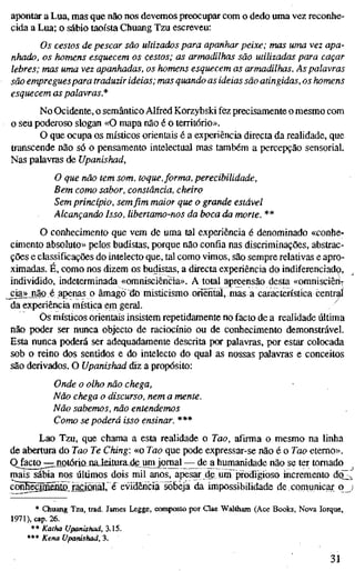 apontar a Lua, mas que não nos devemos preocupar com o dedo uma vez reconhe-
cida a Lua; o sábio taoísta Chuang Tzu escreveu:
Os cestos de pescar são ultizados para apanhar peixe; mas uma vez apa-
nhado, os homens esquecem os cestos; as armadilhas são utilizadas para caçar
lebres; mas uma vez apanhadas, os homens esquecem as armadilhas. As palavras
são empregues para traduzir ideias; mas quando as ideias são atingidas, os homens
esquecem as palavras.*
No Ocidente, o semântico Alfred Korzybski fez precisamente o mesmo com
o seu poderoso slogan «O mapa não é o território».
O que ocupa os místicos orientais é a experiência directa da realidade, que
transcende não só o pensamento intelectual mas também a percepção sensorial.
Nas palavras de Upaníshad,
O que não tem som, toque,forma, perecibilidade.
Bem como sabor, constância, cheiro
Sem princípio, sem fim maior que o grande estável
Alcançando Isso, libertamo-nos da boca da morte. **
O conhecimento que vem de uma tal experiência é denominado «conhe-
cimento absoluto» pelos budistas, porque não confia nas discriminações, abstrac-
ções e classificações do intelecto que, tal como vimos, são sempre relativas e apro-
ximadas. É, como nos dizem os budistas, a directa experiência do indiferenciado,
individido, indeterminada «omnisciência». A total apreensão desta «omnisciêriv
_cia»jiãoé apenas o âmago do misticismo oriental, mas a caractenstica centrai
da experiência mística em geral. ^
Os místicos orientais insistem repetidamente no facto de a realidade última
não poder ser nunca objecto de raciocínio ou de conhecimento demonstrável.
Esta nunca poderá ser adequadamente descrita por palavras, por estar colocada
sob o reino dos sentidos e do intelecto do qual as nossas palavras e conceitos
são derivados. O Upanishad diz a propósito:
Onde o olho não chega,
Não chega o discurso, nem a mente.
Não sabemos, não entendemos
Como se poderá isso ensinar. ***
Lao Tzu, que chama a esta realidade o Tao, afirma o mesmo na linha
de abertura do Tao Te Ching: «o Tao que pode expressar-se não é o Too eterno».
Qjacto^::::,notóriajnaJieitura^de unyqrnal — de^ humanidade não se ter tomado
mais sábia nos últimos dois mil anos, apesar de pm prodigioso incremento do2
conheënnénïaxaçiûnal, é evidêh^^ da impossibilidade decomunicar q
* Chuang Tzu, trad. James Legge, composto por Qae Waltham (Ace Books, Nova Iorque,
1971), cap. 26.
** Katha Upanishad, 3.15.
*** Kena upanishad, 3.
31
 