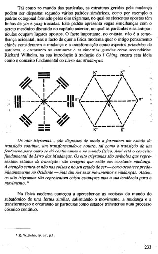 Tal como no mundo das partículas, as estruturas geradas pela mudança
podem ser dispostas segundo vários padrões simétricos, como por exemplo o
padrão octogonal formado pelos oito trigramas, no qual os elementos opostos têm
linhas de yin e yang trocadas. Este padrão apresenta vagas semelhanças com o
octeto mesónico discutido no capítulo anterior, no qual as partículas e as antipar-
tículas ocupam lugares opostos. O facto importante, no entanto, não é a seme-
lhança acidental, mas o facto de quer a física moderna quer o antigo pensamento
chinês considerarem a mudança e a transformação como aspectos primários da
natureza, e encararem as estruturas e as simetrias geradas como secundárias.
Richard Wilhelm, na sua introdução à tradução do / Ching, encara esta ideia
como o conceito fundamental do Livro das Mudanças:
'K
/
>
.
1
1
1
ill
AvPf
A
^^ == ^y
 /  /
V y
.>^^
Os oito trigramas... são dispostos de modo a formarem um estado de
transição contínua, um transformando-se noutro, tal como a transição de um
fenômeno para outro se dá continuamente no mundo físico. Aqui está o conceito
fundamental do Livro das Mudanças. Os oito trigramas são símbolos que repre-
sentam estados de transição: são imagens que estão em constante mudança.
A atenção centra-se não nas coisas e no seu estado de ser—como acontece predo-
minantemente no Ocidente — mas sim nos seus movimentos e mudanças. Assim,
os oito trigramas não representam coisas estanques mas a sua tendência para o
movimento. *
Na física moderna começou a aperceber-se as «coisas» do mundo do
subatômico de uma forma similar, salientando o movimento, a mudança e a
transformação e encarando as partículas como estados transitórios num processo
cósmico contínuo.
* R. Wilhelm, op. cit., p.l.
233
 