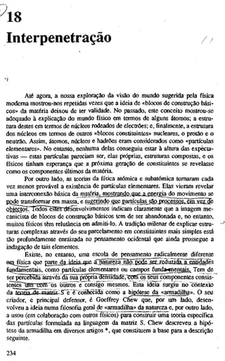 18
Interpenetração
Até agora, a nossa exploração da visão do mundo sugerida pela física
moderna mostrou-nos repetidas vezes que a ideia de «blocos de construção bási-
cos» da matéria deixou de ter validade. No passado, este conceito mostrou-se
adequado à explicação do mundo físico em termos de alguns átomos; a estru-
tura destes em termos de núcleos rodeados de electrões; e,finalmente,a estrutura
dos núcleos em termos de outros «blocos constituintes» nucleares, o protão e o
neutrão. Assim, átomos, núcleos e hadrões eram considerados como «partículas
elementares». No entanto, nenhuma delas conseguiu estar à altura das expecta-
tivas — estas partículas pareciam ser, elas próprias, estruturas compostas, e os
físicos tinham esperança que a próxima geração de constituintes se revelasse
como os componentes últimos da matéria.
Por outro lado, as teorias da física atómica e subatômica tomaram cada
vez menos provável a existência de partículas elementares. Elas vieram revelar
uma interconexão básica àa^^na^jnos^mdQjgK,M.£í^Tgíado movimento se
PQde_ttansformar em massa, e sugerindo que partíçulasjlojírí^e^
Q^^tosn^dõs~esfêS~d5sênvolvimentos indicam claramente que a imagem me-
canicista de blocos de construção básicos tem de ser abandonada e, no entanto,
muitos físicos têm relutância em admiti-lo. A tradição milenar de explicar estru-
turas complexas ati"avés do seu parcelamento em constituintes mais simples está
tão profundamente enraizada no pensamento ocidental que ainda prossegue a
indagação de tais elementos.
Existe, no entanto, uma escola de pensamento radicalmente diferente
eoijisica que gartejlgjuid.a-que.CjÍMÍ^Õlp_gQdfi_sa^
fundamentais, como partículas elementares ou campos funda'gnentais.^ Tem^ de
ser pSrcêBíaã através dãTsüirpf^íã^êiísídãde,"^^ seus componentes consis-
tent^~Tnis~rcmros ô1ãti-o¥~ê"consígo mesmos. Esta ideia surgiu no "contexto
da Tfíorin /^pmùtri-r Q:"^"yynf;Tip?T3a mmc a hipótese da «armadilha». O seu
criador, e principal defensor, é Goeffrey Chew que, por um lado, desen-
volveu a ideia numa füosofia geral^e^<armadilha» da natureza e, por outro lado,
a usou (em colaboração com outros físicos) para construir uma teoria específica
das partículas formulada na linguagem da matriz S. Chew descreveu a hipó-
tese da armadilha em diversos artigos *, que constituem a base para a descrição
seguinte.
234
 