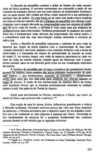 A filosofia da armadilha constitui o dobre de finados da visão mecani-
cista na física moderna. O universo newtoniano era construído a partir de um
conjunto de entidades básicas com um certo númCTO de propriedades fundamen-
tais, as quais teriam sido criadas por Deus, sendo impossível a sua submissão a
qualquer tipo de análise. Dejima forma ou de outra esta noção estava implícita
em todas as ciências naturais, até que a hiixStese da armadilha veio afirmar, expli-
citamente, que o mundo não pode serca[npre©ndidto£omo^^^^^
4es]^na nova visão do mundo, o umyersoj visto como uma teia xiinâmica de
acontecimentos inter-relacionados. Nenhuma propriedade de qualquer das partes
desta leia é fundamental; todas derivam das propriedades das outras partes, e
a consistência total das suas inter-relações mútuas determina a estrutura de
toda a teia.
Assim, a filosofia da armadilha representa o culminar de uma visão da
natureza que surgiu na teoria quântica com a concretização de uma inter-
-relação essencial e universal, adquiriu o seu conteúdo dinâmico com a teoria da
relatividade e é formulada em termos de probabilidade de reacção na teoria
de matriz S. Ao mesmo tempo, esta visão da natureza aproximou-se cada vez
mais da visão do mundo oriental, estando agora em harmonia com o pensa-
mento oriental, tanto na sua filosofia geral como na sua visualização específica
da matéria.
A hipótese da armadilhajgão só nega a existência dej;onstituintes funda-
jnentaisjclã maténãr-como tambémJttãQ_aggita_entidades fundamentais de^üãl-
quCTespécie — leis fundamentais, equaçõesoü princ^ios —^^"aBMfdõnãndo
assim outra ideia quelãaT s^ui5í5IIpirle.esjenc^^
iQngo de séculos. À noção de leis fundamentais da natureza deriva da crença
num legislador divino, que se encontra profundamente enraizada na tradição
judaico-cristã. Nas palavras de Tomás de Aquino:
Existe uma determinada Lei Eterna, entenda-se, a Razão, que existe na
mente de Deus e que governa todo o universo. **
Esta noção de uma lei eterna, divina, influenciou grandemente a ciência
e filosofia ocidentais. Descartes escreveu acerca das «leis que Deus imprimiu
na natureza», e Newton acreditava que o objectivo maior do seu trabalho cienti'-
fico era o de evidenciar as «leis impostas à natureza por Deus». Desvendar as
leis fundamentais da natureza foi o propósito fundamental dos cientistas
naturais durante os três séculos que se seguiram a Newton.
* G. F. Chew, «Bootstrap: A Scientific Idea?», Science, vol. 161 (Maio, 23,1968), pp. 762-765;
«Hadron Bootstrap: Triumpii or Frustration?», Physics Today, vol. 23 (Outubro 1970), pp. 23-28;
«Impasse for the Elementary Particle Concept», The Great Ideas Today (WUliam Benton, Chicago,
1974), vol. XX, p. 10.
*• Citação in J. Needham, Science and Civilization in China (Cambridge University Press,
Londres, 1956), vol. n, p. 538.
235
 