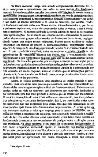 Na física mod^iia surge uma atitude completamente diferente. Os fí-
sicos começaram a £^rceber-se que todas as suas^ teorias dos fenómenos
natoais^íiKMndb^^leis» que^^ são çns^ÕSSjda^mente-humana,
prgpSaáBêrdõjQOSSOJmapaxMnceptuaLdíaJsalid^^
Este esquema conceptual é, necessariamente, limitado e aproximado *, tal como
o são todas as teorias científicas e as «leis da natureza» que contêm. Todos
os fenómenos naturais estão, em última análise, inter-relacionados e, por forma
a podermos explicar um, temos de compreender todos os outros, o que é obvia-
mente impossível. O sucesso atribuído à ciência advém do f^to de se poderem
fazer aproximações. Se se admite um «conhecimento» aproximado da natureza,
podem descrever-se grupos seleccionados de fenómenos desta forma, negligen-
ciando outros que sejam menos relevantes. Podem assim explicar-se muitos
fenómenos em termos de poucos e, consequentemente, compreender muitos
aspectos danaturezade uma forma ap"oximada, sem ter de se conhecer tudo de uma
vez. É este o [método cíêntífkô^ todos os modelœ ejecffia&jaentíficas são
£^roximações da^verdaddSTnalureza das coisas, mas p err_o„enxQbâdo npste
procedimento é ixjí v^jTnnÍto^gqüenojgãra c^^
significado. Na física das partículas, por exemplo, as forças de interacção gravi-
tacional entre as partículas são usualmente ignoradas,pois revelam-se várias ordens
de grandeza inferiores a todas as outrias interacções. Apesar de o erro causado por
esta omissão ser muito pequeno, toma-se evidente que as interacções gravita-
cionais terão de ser tomadas em linha de conta, se se pretender obter teorias mais
precisas da física das partículas.
Assim, os físicos constroem uma sequência de teorias parciais e apro-
ximadas, cada uma delas mais precisa que a anterior, mas não representando ne-
nhuma delas uma imagem completa e final do fenómeno natural. Tal como estas
teorias, todas as «leis da natureza» que descrevem são mutáveis, destinadas a
ser substituídas por leis mais precisas à medida que as teorias são melhoradas.
O carácter incompleto de uma teoria reflecte-se, usualmente, nos seus parâme-
tros arbítários ou «constantes fundamentais», isto é, em quantidades cujos valo-
res numéricos não são explicados pela teoria, mas que nela necessitam de ser
incorporados após terem sido determinados empiricamente. A teoria quântica
qão consegue explicar o valor que emprega para a massa dcTêKBSoTnem a
teõ3i3è campo a magnitude da suacarga, nem a teoria da-relatividade a veloci-
dade da luz. Na visão clássica, estas quantidades eram tidas como constantes
fundamentais da natureza sem necessitarem de qualquer outra explicação para a
sua existência. Navdsãojnodemajjojeu de «constantes fundamentais» é
tido como temporário, reflectindo apenas as limitações das teorias acjtuais.
De acordo com a teoria da armadilha, devem ser explicadas, uma por uma, em
teorias futuras, à medida que o seu alcance e precisão aumentam. Assim, a situa-
ção ideal pode ser aproximada mas nunca alcançada, a teoria não contém
* Ver páginas 30 e 40.
236
 
