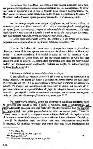 De acordo com Needham, os chineses riem sequer possuíam uma pala-
vra para a correspondente ideia clássica ocidental de «lei da natureza». O termo
que mais se aproxima é //, o qual é descrito pelo filósofo neoconfiiciano Chu
Hsi * como «os inumeráveis padrões incluídos no Too à semelhança de veias» **.
Needham traduz // como «princípio de organização», e afirma o seguinte. ^
Na sua interpretação mais antiga, significava o padrão das coisas, as
marcas nojade ou asfibrasnos músculos... Adquiriu o significado enciclopédic
de «princípio», conservando sempre o subenteruiido de «padrão»... Há «lei»
implícita nele, mas esta lei é aquela à qual as partes do todo se têm de confor-
mar pela simples razão de serem isso mesmo, partes do todo...
O facto mais importante acerca das partes é o de terem de encaixar
perfeitamente com as outras no organismo total que compõem. ***
É assim fácil discernir como uma tal perspectiva levou os pensadores
chineses a uma ideia que apenas recentemente foi desenvolvida na física mo-
derna — a autoconsistencia é essencial a todas as leis da natureza. A se-
guinte passagem de Ch'en Shun, um dos discípulos directos de Chu Hsi, que
viveu por volta de 1200 d. C, exemplifica claramente esta ideia em palavras que
podem ser tomadas como explanação perfeita da noção de autoconsistencia
n^ filosofia da armadilha:
Li é uma inviolável lei natural de coisas e relações...
O significado de «natural e inviolável» é que as relações humanas e as
coisas naturais são feitas de modo a encaixarem perfeitamente no seu lugar.
O significado de «lei» é o de esse encaixe ocorrer sem o mínimo de excesso o
defeito. Os antigos, ao investigarem as coisas até ao limite, rui procura de li,
queriam evidenciar a impossibilidade de fugir às relações humanas e às coisa
naturais, o que significa muito simplesmente que o que procuravam era os lugar
onde as coisas encaixavamperfeitamente. Apenas isso.****
I^ía perspectiva oriental, como na perspectiva da JtsicaJCOoaaSâil&do
universo está Iigã3o"a tudo ó resto, e nenhuma parte é fundamental. As
IprgßjaSääasSSe qüalquCT uma das partículas são detéirhínadas,, não ßOT_alguma
jlei fundamental, mas pelas propriedades de todas as outras partes. Tanto os
físicos como os místicos compreenderam a impossibilidade de expßcar com-
pletamente todos os fenómenos, mas as suas atitudes foram diferentes. Os físicos,
como já foi discutido, estão satisfeitos com uma compreensão aproximada
da natureza. Os místicos orientais, por outro lado, não estão interessados no
* Ver página 87.
** J. Needham, op. ca., vd. II, p. 484.
*** Ibid., pp. 558, 567.
**** Citação in J. Needham, op. cit., vol. II, p. 566.
238
 