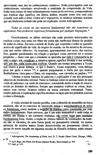 aproximado, mas sim no conhecimento «relativo». Estão preocupados com um
conhecimento «absoluto» envolvendo a totalidade da compreensão da Vida.
Estão bem cientes do inler-relacionamento essencial do universo, compreenderam
que explicar algo significa, em última análise, mostrar como isso está rela-
cionado com tudo o resto. Como tal é impossível, os místicos orientais insistem
que um fenómeno isolado não pode ser explicado. Assim Ashvaghosha:
Todas as coisas na sua natureza fundamental não são nomeáveis ou
explicáveis. Não podem ser expressasformalmente por qualquer linguagem. *
Genericamente, os sábios orientais não estão portanto interessados em
explicar coisas, mas antes em obter um sentir não intelectual directo da unidade
de todas as coisas. Era esta a atitude de Buda, que respondia a todas as questões
acerca do significado da vida, da origem do mundo, ou da natureza do nirvana,
com um «nobre silêncio». As respostas, aparentemente sem nexo, dos mestres
Zen, quando questionados em relação a qualquer coisa, parecem ter o mesmo
propósito — fazer com que o estudante se aperceba que tudo é consequência de
tudo o resto; que^ «explicar» a natureza apenas significa mostrar a sua iinidadej_
que, por fim, nada existe para explicar. Quando um monge perguntou a Tozan,
que estava a pesar linhaça, «o que é Buda?», Tozan respondeu, «esta linhaça
pesa um quilo e meio» **; e quando perguntaram a Joshu por que motivo
Bodhidharma viera para a China, ele respondeu, «um carvalho no jardim» ***.
Libertar a mente humana de palavras e explicações é um dos principais
objectos do misticismo oriental. Tanto os budistas como os taoístas falam de uma
«rede de palavras», ou «rede de conceitos», estendendo assim a noção de interco-
nexão ao domínio do intelecto. Sempre que tentamos explicar as coisas, depa-
ramos com karnw: ficamos retidos na nossa estrutura conceptual. Trans-
cender palavras e explicações significa desfazer os laços que nos prendem a karma
e obter a libertação.
A visão oriental do mundo partilha, com a filosofia da armadilha da física
moderna, não só os conceitos de interacção mútua e autoconsistência de todos
os fenómenos, como também a negação da máSia como constituída por enü-.
dades fundamentais. Num universo, que é um todo inseparável e onde todas as
formãs^o fluidas e em constante mudança, não existe lugar para^entidadfis
fundgmen^£fixas. Assim, a noção de «blocos básicos de construção» da maté-
ria não se encontra, de uma forma geral, no pensamento oriental. As teorias
atómicas da matéria nunca foram desenvolvidas no pensamento chinês e,
apesar de terem surgido em algumas escolas de filosofia indianas, estão sempre
* Ashvaghosha, The Awakening cf Faith, trad. D. T. Suzuki (Open Court, Chicago, 1900),
p. 56.
** /n P. Reps, Zen Flesh, Zen Bones (Anchor Bocics, Nova Iorque), p. 104. -"* *
*** Ibid., p. 119. 'm-
 