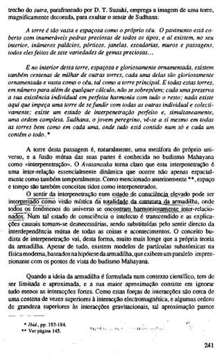 trecho do sutra, parafraseado por D. T. Suzuki, emprega a imagem de uma torre,
magnificamente decorada, para exultar o sentir de Sudhana:
A torre é tão vasta e espaçosa como o próprio céu. O pavimento está co-
berto com inumeráveis pedras preciosas de todos os tipos, e aí existem, no seu
interior, inúmeros palácios, pórticos, janelas, escadarias, muros e passagens,
todos desfeitos de sete variedades de gemas preciosas...
E no interior desta torre, espaçosa e gloriosamente ornamentada, existem
também centenas de milhar de outras torres, cada uma delas tão gloriosamente
ornamentada e vasta como o céu, tal como a torre principal. E todas estas torres,
em número para além de qualquer cálculo, não se sobrepõem; cada uma preserva
a sua existência individual em perfeita harmonia com tudo o resto; nada existe
aqui que impeça uma torre de sefundir com todas as outras individual e colecti-
vamente; existe um estado de interpenetração perfeito e, simultaneamente,
uma ordem completa. Sudhana, o jovem peregrino, vê-se a si mesmo em todas
as torres bem como em cada uma, onde tudo está contido num só e cada um
contém o todo. *
A torre desta passagem é, naturalmente, uma metáfora do próprio uni-
verso, e a fusão mútua das suas partes é conhecida no budismo Mahayana
como «interpenetração». O Avatamsaka toma claro que esta interpenetração é
uma inter-relação essencialmente dinâmica que ocorre não apenas espacial-
mente como também temporalmente. Como mencionado anteriormente **, espaço
e tempo sâo também conceitos tidos como interpenetrados.
O sentir da interpenetração num estado de.conscieftqaelgyado pode ser
intCTgreto^^Jõmo visão mística da tojalidade__da,£sítuturíL^^ onde
todõsoslénómenos do universo se encontramharmoniosamente inter-relacio-
n ^ s . Num tal estado de consciência o intelecto é transcendido e as explica-
ções causais tomam-se desnecessárias, sendo substituídas pelo sentir directo da
interdependência mútua de todas as coisas e acontecimentos. O conceito bu-
dista de interpenetração vai, desta forma, muito mais longe que a própria teoria
da armadilha. Apesar de tudo, existem modelos de partículas subatômicas na
física moderna,baseados nahipótesedaarmadilha,queexibem um paralelo impres-
sionante com os pontos de vista do budismo Mahayana.
Quando a ideia da armadilha é formulada num contexto científico, tem de
ser limitada e aproximada, e a sua maior aproximação consiste em ignorar
tudo menos as interacções fortes. Como estas forças de interacções são cerca de
uma centena de vezes superiores à interacção electromagnética, e algumas ordens
de grandeza superiores às interacções gravitacionais, tal aproximação parece
* Ibid., pp. 183-184. , . ^ ' ' ,
• * Ver página 145. ' ' -'-'•
241
 