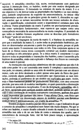 •^razoável. A armadilha científica lida, assim, exclusivamente com partículas
sujeitas à interacção forte, os hadrões, sendo por este motivo designada por
«armadilha hadrónica». É/formulada na estrutura da teoria da matriz S e o
seu objectivo é o de derivar todas as propriedades dos hadrões e as suas interac-
ções, partindo simplesmente do requisito da autoconsistência. As únicas «leis^
fundamentais» aceites são os princípios gerais da matriz S, discutidos no capí-
tulo anterior, que se tomam necessárias devido aos nossos métodos de obser-
vação e quantificação, constituindo assim a inquestionável estrutura para toda
a ciência. Outras propriedades da matriz S podem ser provisoriamente postula-
das como «princípios fundamentais», mas espera-se que surjam como uma
consequência necessária Üa autoconsistência na teoria completa. O postulado de
que todos os hadrões formam sequências como as descritas pelo formalismo
de Regge * pode ser um desses.
Assim, na linguagem da teoria da matriz S, a hipótese da armadilha su-
gere que a totalidade da matriz S, e assim todas as propriedades hadrónicas, po-
dem ser determinadas unicamente a partir dos princípios gerais, porque só pode
existir uma matriz S consistente com todos os três. Esta conjectura apoia-se no
facto de os físicos nunca terem conseguido construir um modelo matemático
que satisfaça os três princípios gerais. Se a única matriz S consistente é a que
descreve todas as propriedades e interacções dos hadrões, como é assumido pela
hipótese da armadilha, então está explicado o falhanço dos físicos na construção
de uma matriz S parcial.
As interacções das partículas subatômicas são tão complexas que não é de
todo certo poder vir a ser construída uma matriz S completa e autoconsistente,
mas pode, no entanto, admitir-se uma série de modelos parciais com um alcance
menor, cada um deles destinado a cobrir apenas uma parte da física das partí-
culas, contendo alguns parâmetros inexplicados que representam as suas limi-
tações, podendfi os parâmetros de um modelo ser explicadgs.j2QLOuü"o. Assim,
mais eTnais-íénémcíro?põ9enr^gradijaImêííte abarcados, com uma crescente
precisão, por uma rede de modelos interligados, os quais permitirão a diminuição
do número de parâmetros inexplicados. O uso da designação «armadilha>> não é,
^ e facto^apropriado para qualqiietLxnoddoJlldiMiiiual^^^-podeHae-apeBas-set-apli-
cado a uma combinação de modelos mutuarnenteconsistenteS; nenhum dos quais
éj^is^ffiíwiffiteqFe qualquer d^^ Como afírma Çhew^<um^^ísico que
consiga visualizar um detenninado jiúmero de^jnodelos parciai&.sem-iâV9Ïieet
îîënhûm^êfeéTaïïtomaticamente,^^ **.
^^Tstern já alguns modelos parciais dessa espécie, o que é indicativo de que
o conceito da armadilha é completável num futuro não muito distante. No que se
refere aos hadrões, o maior desafio colocado à teoria da matriz S e à teoria da
armadilha tem sido o de ter em linha de conta a estrutura dos quarks, que é
característica da interacção forte. Até há bem pouco tempo, a aproximação
* Ver página 225. ^, ,,
** G. F. Chew, «Hadron Bootstrap: Triumph or Frustration?», op. cit., p. 27. ,' ^, , ,
242
 