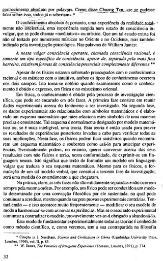 conhecimento absaluío por palavras. Como 4ilsejCluiangJ[zu,^^<<se_se_2udesse
falar sobre isso, todos já o saberiam».*
O conhecimento absoluto ë> portanto, uma experiência da reahdadeJotal: "
mente não íSrelectual, uma experiência surgida num estado de consciência in-
vulgar, que se pode chamar «meditativo» ou místico. Que um tal estado existe foi
não só testado por numerosos místicos no Oriente e no Ocidente, mas também
indicado pela investigação psicológica. Nas palavras de William James:
A nossa vulgar consciência operante, chamada consciência racional, é
somente um tipo específico de consciência, apesar de, separada pela mais fina
barreira, existiremformas de consciência potenciais completamente diferentes.**
Apesar de os físicos estarem sobretudo preocupados com o conhecimento
racional e os místicos com o intuitivo, ambos os tipos de conhecimento ocorrem
nos dois campos. Isto toma-se notório quando examinamos como o conheci-
mento é obtido e expresso, em física e no misticismo oriental.
Em física, o conhecimento é obtido pelo processo de investigação cien-
tífica, que pode ser encarado em três fases. A primeira fase consiste em reunir
dados experimentais acerca do fenómeno a ser investigado. Na segunda fase,
os dados experimentais são relacionados com símbolos matemáticos e é elabo-
rado um esquema matemático que inter-relaciona estes símbolos de uma maneira
precisa e consistente. Tal esquema é normalmente designado por modelo matemá-
tico ou, se é mais inteligível, uma teoria. Esta teoria é então usada para prever
os resultados de experiências posteriores levadas a cabo para verificar todas as
suas implicações. Nesta fase, os físicos podem ficar satisfeitos quando encontra-
rem um esquema matemático e souberem como usá-lo para antecipar experi-
ências. Eventualmente podem, no entanto, querer conversar acerca dos seus
resultados com não físicos e terão, nessa conformidade, de exprimir-se em lin-
' guagem neutra. Isto significa que terão de formular um modelo em linguagem
vulgar que traduza o seu esquema matemático. Mesmo para os físicos, a for-
mulação de um tal modelo verbal, que constitui a terceira fase da investigação,
será uma medida do entendimento a que chegaram.
Na prática, claro, as três fases não são nitidamente separadas e não ocorrem
sempre pela mesma ordem. Por exemplo, um físico pode ser conduzido a um mode-
lo determinado por uma convicção filosófica por ele sustentada, na qual pode
continuar a acreditar, mesmo quando surgem provas experimentais contrárias. Ten-
tará então — e isto acontece muito frequentemente — modificar o seu modelo de
modo a harmonizar-se com as novas experiências. Mas se o resultado experimental
continuar a contradizer o modelo, provavelmente ver-se-á obrigado a abandoná-lo.
Este modo de fundamentar experimentalmente todas as teorias é conhecido
como método científico, e, como veremos, tem a sua contrapartida na filosofia
* Citação in J. Needham, Science and Civilization in China (Cambridge University Press,
Londres, 1956), vol. E, p. 85.
** W. James, The Varieties of Religious Experience (Fontana, Londres, 1971), p. 374.
32
 