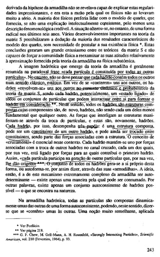 derivada da hipótese da armadilha não se revelava capaz de explicar estas regulari-
dades impressionantes, e era esta a razão pela qual os físicos não as levavam
muito a sério. A maioria dos físicos preferia lidar com o modelo de quarks, que
fornecia, se não uma explicação intelectualmente cqpsistente, pelo menos uma
descrição fenomenológica credível. A situação alterou-se, no entanto, de uma forma
radical nos últimos seis anos. Vários desenvolvimentos importantes na teoria da
matriz S possibilitaram a dedução da maioria dos resultados característicos do
modelo dos quarks, sem necessidade de postular a sua existência física *. Estas
conclusões geraram um grande entusiasmo entre os teóricos da matriz S e são
capazes de forçar a comunidade física a reexaminar as suas atitudes relativamente
à aproximação fornecida pela teoria da armadilha na física subatômica.
A imagem hadrónica que emerge da teoria da armadilha é geralmente
resumida na paradoxal ^ase_«cada partícula é congtitofdapor_todas-as ougas
partículas». Noenßntojiaojie deve pensar que cadâMárjoçontém todos os^outros
nunisenJidoclásácp, estátÍGO."Enrwí^de se «conterem» uns aos outros, os ha-
drões^ «erivolvem^se» unj, aQS_optros:Jia:;«aBle5etGrAïâraîcKiI^HbîI^ da
teoria dajnatriz-iUsenda cada hadrãQ,4)Qtencialmente, um «estado ligado» de
tò3Õs os conjuntos de partículas que podem interactuar entre si para formar o
h^^ro|^m;çoi^fS^^^*T Nésïë sènfiSó^^todos os h^f^rfie«; j^an PRtra^^as com-
postasxujas componentes são, de novo, hadrões, não sendo cada um deles menos
Túndamental que qualquer outro. As forças que interligam as estruturas mani-
festam-se através da troca de partículas, e estas são, novamente, hadrões.
Cada hadrao. por isso, desempenha ttêssiap^íí- é uma^^ttutura^com£osta,
pode ser um constituinte de um outro hadrâo, e pode ainda ser trocado entre
Qonstituintes, sendo parte das forças associadas com a estrutiua. O conceito de
«cruzamento» é essencial neste contexto. Cada hadrão mantém-se uno por forças
associadas com a troca de outros hadrões no canal cruzado, cada um dos quais,
por sua vez, está ligado por forças para as quais contribui o primeiro hadrão.
Assim, «cada partícula participa na geração de outras partículas que, por sua vez,
lhe^|ãoo^^j-***7-©T:cnTjSnt5~3e~tod)õr^^ a si próprio desta
forma, ou autoforma-se, por assim dizer, através das suas «armadilhas». A ideia,
então, é a de este mecanismo extremamente complexo da armadilha ser auto-
determinante — existe apenas uma maneira pela qual pode ser consumado. Por
outras palavras, existe apenas um conjunto autoconsistente de hadrões pos-
sível — o que se encontra na natureza.
Na armadilha hadrónica, todas as partículas são compostas dinamica-
mente umas das outrasde uma formaautoconsistente,podendo, neste sentído, dizer-
se que se «contêm» umas às outras. Uma noção muito semelhante, aplicada
* Ver Posfácio.
** Ver página 218.
•** G. F. Chew, M. Gell-Mann, A. H. Rosemfeld, «Strongly Interacting Particles», Scientific
American, vol. 210 (Fevereiro, 1964), p. 93.
243
 