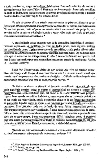 a todo o universo, surge nobudismoJvTahayana. Esta rede cósmica de coisas e
acontecimentos interpenetrados é ilustrada no Avatamsaka Sutra pela metáfora
da rede de Indra, uma vasta estrutura de gemas preciosas disposta sobre o palácio
do deus Indra. Nas palavra^ de Sir Charles Eliot:
No céu de Indra, diz-se existir uma estrutura de pérolas, disposta de tal
forma que olhando para uma únicapérola se vêem todas as outras nela reflectidas.
Da mesma forma, cada objecto no mundo não é meramente ele próprio, mas
envolve todos os outros e é, defacto, tudo o resto. «Em cada partícula de pó, exis-
tem Budas em número incontável.» *
A proximidade desta imagem com a da armadilha hadrónica é verdadei-
ramente espantosa. Ajngtafara da rede de^Indra pode, com alguma justeza,
ser considerada corn^ojrimeirojnodelo da armadilha, criada pelos sábios orien-
tais cerca de 25ÖÖ anos antes do dealbar da física das partículas. Os budistas insis-
tem que o conceito de interpenetração não é intelectualmente compreensível,
mas é para ser sentido por uma mente iluminada num estado de meditação. Assim,
D. T. Suzuki escreve:
Buda [no Gandavyuha] deixa de ser aquele que vive no mundo conce-
bível do espaço e do tempo. A sua consciência não é a de uma mente usual, que
tem de seguir ospercursos dos sentidos e da lógica... O Buda do Gandavyuha vive
num mundo espiritual que tem as suas próprias regras. **
Na física moderna, a situação é bastante semelhante. _AjQûçaû_deciue
cada partícula contém^ todas as outras é inconcebível no espaço e tempo^ nor-
^^;jöeserewuuma-featiaade que, tal como a diTffüdl, tenraTsuãs própnas
regras. No caso da armadilha hadrónica, essas regras são as da teoria quântica e
as da teoria da relatividade, sendo o conceito chave o de ,gsJorças que mantêm
a&_p^tíçulasjigadas ejnge si serem elas próprias_partículas trocadas nos canais
cruzados. Este~cõnceito pode ser definido de uma Íõrma matemática precisa,
maS'éTqtiase impossível ser visualizado. É uma característica específica da arma-
dilha e, como não temos nenhuma experiência directa do mundo a quatro dimen-
sões do espaço-tempo, é-nos extremamente difícil imaginar como é possível
que uma única partícula possa conter todas^as ouSas e, ao niesmo tempo, ser uma
parte^de^ãdãTumãdelas. Esta é, exactamente, a visão Mahayana:
Quando tun está contra todos os outros, é visto como dominante de todos
e, simultaneamente, albergador de todos em si próprio. ***
* C. EUot, Japanese Buddhism (Rouüedge & Kegan Paul, Londres, 1959). pp. 109-110.
** D. T. Suzuki, op. cU., p. 148.
*** D. T. Suzuki, The Essence of Buddhism (Hoztácan, Kyoto, Japão, 1968), p. 52.
244
 