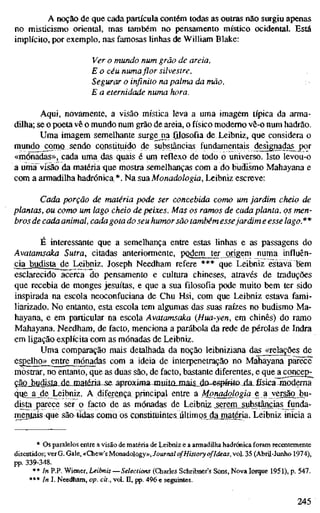 A noção de que cada partícula contém todas as outras não surgiu apenas
no misticismo oriental, mas também no pensamento místico ocidental. Está
implícito, por exemplo, nas famosas linhas de William Blake:
Ver o mundo num grão de areia,
E o céu numa flor silvestre,
Segurar o infinito na palma da mão,
E a eternidade numa hora.
Aqui, novamente, a visão mística leva a uma imagem típica da arma-
dilha; se o poeta vê o mundo num grão de areia, o físico moderno vê-o num hadrão.
Uma imagem semelhante surgejia filosofia de Leibniz, que considera o
mundo ^rtiQ sendo constituído die substâncias fundamentais de^nadas j)or
«mónadas», cada uma das quais é um reflexo de todo o universo. Isto levou-o
a uma visão da matéria -que mostra semelhanças com a do budismo Mahayana e
com a armadilha hadrónica*. Na sua Monadologia, Leibniz escreve:
Cada porção de matéria pode ser concebida como um jardim cheio de
plantas, ou como um lago cheio de peixes. Mas os ramos de cada planta, os men-
bros de cada animal, cada gota do seu humor são também essejardim e esse lago.**
E interessante que a semelhança entre estas linhas e as passagens do
Avatamsaka Sutra, citadas anteriormente, pQdei]n_tCT origem numa influên-
cia budista de Leibniz. Joseph Needham refere *** que Leibniz estava bem
esclarecido acerca do pensamento e cultura chineses, através de traduções
que recebia de monges jesuítas, e que a sua filosofia pode muito bem ter sido
inspirada na escola neoconfuciana de Chu Hsi, com que Leibniz estava fami-
liarizado. No entanto, esta escola tem algumas das suas raízes no budismo Ma-
hayana, e em particular na escola Avatamsaka (Hua-yen, em chinês) do ramo
Mahayana. Needham, de facto, menciona a parábola da rede de pérolas de Indra
em ligação explícita com as mónadas de Leibniz.
Uma comparação mais detalhada da noção leibniziana das «relações de
esj)enio»_entrejT}ónadas com a ideia de interpenetração no Mahayana parece'
mostrar, no entanto, que as duas são, de facto, bastante diferentes, e que^^oncej)^
ção_iudisla-^jQmtéDa-^s& aproxima-jnuiIixjnais_do-e^^
que_ajde Leibniz. A diferença principal entre a Mmadologiq e a versão_bu-
dista parece ser o facto de as mónadas de Leibniz serem substâncias funda-
mejíais que sã& tidas como os Cunstitüintesúltimo^jdajmjtm Leibniz inicia a
* Os paralelos entre a visão de matéria de Leibniz e a armadilha hadrónica foram recentemente
discutidos; verG. Gale, «Chew's Monadology», Journal ofHistory ofIdeas, vol. 35 (Abril-Junho 1974),
pp. 339-348.
** In P.P. Wiener, Leibniz — Selections (Charles Schribner's Sons, Nova Iorque 1951), p. 547.
*** In J. Needham, op. cit., vol. H, pp. 496 e seguintes.
245
 