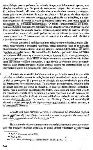 Monadologia com as palavras: «a mónada de que aqui falaremos é, apenas, uma
simples substância que faz parte de compostos; simples, isto é, sem partes».
E continua dizendo: «E estas mónadas são os verdadeiros átomos da natureza;
numa palavra, os elementos de todas as coisas.» * Tal ponto de vista «funcja-
mentalista» está em marcado conüaste_j:om _a_„filosofia da armadilha, e é tam-
bém totalmente diferente da visão do budismo Mahayana, que rejeita todas as
substâncias ou entídjdfisTAjí^mentais. Õ modo fundamentalista dö~pensa-
mento de Leibniz está também implícito na sua ideia de forças, que descreve como
leis «formuladas por vontade divina», essencialmente distintas da matéria. «Forças
e actividades», escreve ele, «não podem ser meros estados passivos de coisas
como a matéria.» ** Novamente, isto é contrário à moderna visão da física
e do misticismo oriental.
No que concerne à realidade da inter-relação entre mónadas, a maior dife-
rença, relativamente à armadilha hadrónica, parece residir no facto de as mónadas
pãoinleractiiaísmjentre si; elas «não têm janelas», tal como diz Leibniz, são meros
espelhos umas_,j[as-ûutras. Na armadilha dos hadrões, por outro lado, táTc^nô
no budismo Mahayana, o acento é opostojia inleracçãp, ou «interpenetração»,
de todas as partículas. Mais"amdáTãFvisões de matéria da armadilha e do Maha-
yana-saíTãffiíMs^A^paço-témporais», o que revela os objectos como aconteci-
mentos cujas interpenetrações mútuas apenas podem ser compreendidas se se
interpretar o tempo e o espaço como inter-relacionados.
A teoria da armadilha hadrónica está longe de estar completa e as difi-
culdades envolvidas na sua formulação são ainda consideráveis. Apesar de tudo,
os físicos começaram já a prolongar o princípio da autoconsistência para além
das interacções fortes das partículas. Tal extensão, eventualmente, terá de ir além
do actual contexto da teoria de matriz S, o qual foi desenvolvido, especifica-
mente, para a descrição das interacções fortes. Uma estrutura mais geral terá de
ser encontrada, e nesta nova estrutura alguns dos conceitos, que são actualmente
aceites sem explicação, terão de ser «armadilhados»; terão de ser derivados da
autoconsistência do todo. De acordo com Geoffrey Chew, taT'remodelàçlo
afectará a nossa concepção de espaço-tempo mafjoAíjQpico e, talvez mesmo, a
de^borreciêngãTüãmãnã:
Levado aos seus extremos lógicos, a conjectura da armadilha implica
qu&la_adsípxda.Â&j:xmsdência^como todos os outros aspectos da natureza, é
necessáriajJcmiajMtuccmsisJêiidiídQtodp. ***
Este ponto de vista está novamente em perfeita harmonia com as concep-
ções das tradições místicas orientais, as quais sempre encararam a consciência
* ín P. P. Wiener, op. cit., p. 533.
**/fotíá.,p. 161.
*** G. F. Chew, «Bootstrap: A Scientific Idea?», op. cit., p. 763.
246
 