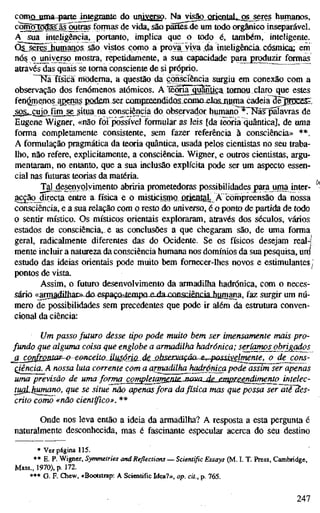 comjQjama-parteJntegcanle do uniygrso. Na visão iJii6ntaL...^^res humanos,
cçwnõTõdasãfjutras formas de vida, sâo partes^de um todo orgânico inseparável.
A sua inteligência, portanto, implica que o todo é, também, inteligente.
Qs seres humanos sâo vistos como a prova yiya da inteligêiKáa^ cósmica; em
nó§ o^universo mostra, repetidamente, a sua capacidade para jgroduzir formas
através das quais se toma consciente de si próprio.
T i a física rhödema, a questão da consciência surgiu em conexão com a
observação dos fenómenos atómicos. A Têma^gu^üga tomou claro que estes
fenómenos apenas podeni ser cQmpreendidQSXQma£losji!ama cadeia^èJ^rDCÈS^'
sos^cujo fim se situa na consciência do observador humano ^TNãs^pãíavras de
Eugene Wigner, «não foi possível formular as leis [da teoria quântica], de uma
forma completamente consistente, sem fazer referência à consciência» **.
A formulação pragmática da teoria quântica, usada pelos cientistas no seu traba-
lho, não refere, explicitamente, a consciência. Wigner, e outros cientistas, argu-
mentaram, no entanto, que a sua inclusão explícita pode ser um aspecto essen-
cial nas futuras teorias da matéria.
Tal desenvolvimento abriria prometedoras possibilidades para juma inter-
gcgão directa entre a física e o nüsücisrno ^uÓfillteLjA corripreensão da nossa
consciência, e a sua relação com o resto do universo, é o ponto de partida de todo
o sentir místico. Os místicos orientais exploraram, através dos séculos, vários
estados de consciência, e as conclusões a que chegaram são, de uma forma
geral, radicalmente diferentes das do Ocidente. Se os físicos desejam real-í
mente incluir a natureza da consciência humana nos domínios da sua pesquisa, uni
estudo das ideias orientais pode muito bem fomecer-lhes novos e estimulantes,
pontos de vista.
Assim, o futuro desenvolvimento da armadilha hadrónica, com o neces-
sário <<anTia<filhara-dQfispaçn-tp.mpnp. da cnnsriênnia hnmana faz surgir um nú-
mero de possibilidades sem precedentes que pode ir além da estratura conven-
cional da ciência:
Um passo futuro desse tipo pode muito bem ser imensamente mais pro-
fundo que alguma coisa que englobe a armadilha hadrónica; seríamos obrigados
^ß_confrmtaf-^ €&nceito.ilM6jÍÍLde.Mbservação^e, possivelmente, o de cons-
QJência A nossa luta corrente com a armadilha^hadrónica pode assim ser apenas
uma previsão de uma forma completamèol£-MaiULjde_£mpi:sendirriento intelec-
tUQUiumano, que se situe não apenas fora da física mas que possa ser~ãié~3es-
crito como «não científico». **
Onde nos leva então a ideia da armadilha? A resposta a esta pergunta é
naturalmente desconhecida, mas é fascinante especular acerca do seu destino
* Ver página 115.
** E. P. Wigner, Symmetries and Reflections — Scientific Essays (M. I. T. Press, Cambridge,
Mass., 1970), p. 172.
*** G. F. Chew, «Bootstrap: A Scientific Idea?», op. cit., p. 765.
^ 247
 