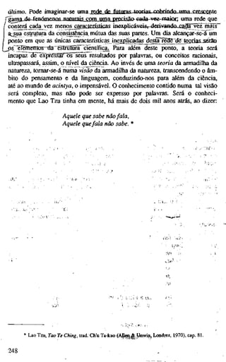 último. Pode imaginar-se uma rede de futuras, teorias, cnhrindn uma crescente
rgjnia fia-£en<Smpnns natnrajs com uma precisã&€ada-vez-maÍQn uma rede que
conterá ^da^vez menos^aracjgiísticas inexpücáveisr-dCTÍvaBdoj;SioE~vezl^
a:;_sua esmitura da cqnsistència mútua das suas partes. Um dia alcançar-se-à um
1 ponto em que as únicas caractensticas inexpücadas^estojre^dff J ^ ^
Lj)§^"ëlgiîrentos~da"ëslmîiira" científica^ Para além deste ponto, a teoria será
incapa2~3e~êxpfessãr~TO~seus resultados por palavras, ou conceitos racionais,
ultrapassará, assim, o m'vel da ciência. Ao invés de uma teoria da armadilha da
natureza, tomar-se-á numa visão da armadilha da natureza, transcendendo o âm-
bito do pensamento e da linguagem, conduzindo-nos para além da ciência,
até ao mundo de acintya, o impensável. O conhecimento contido numa tal visão
será completo, mas não pode ser expresso por palavras. Será o conheci-
mento que Lao Tzu tinha em mente, há mais de dois mil anos atrás, ao dizer:
Aquele que sabe nãofala.
Aquele quefala não sabe. *
* Lao Tzu, Tao Te Ching, trad. Ch'u Ta-kao (AJl^j^ Unwin, Londres, 1970), cap. 8L
248 ,
 
